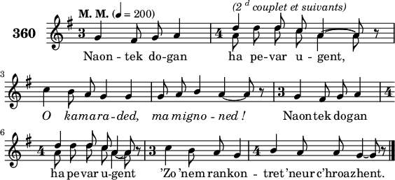 
\version "2.18.2"
\header {
  tagline = ##f
}
\score {
  \new Staff = "kan" <<
    \set Staff.instrumentName = \markup {\huge \bold 360}
    \key g \major
    \time 3/4
    \tempo \markup {"M. M."} 4= 200
    \override Staff.TimeSignature #'style = #'single-digit
    \new Voice = "kentan" { 
      \voiceOne <<
        \autoBeamOff
        \relative c' {
          g'4 fis8 g a4 | \time 4/4 \stemDown a8 d d c a4~ a8 \override Rest #'staff-position = #0 r | \break
          c4 b8 \stemUp a g4 g | g8 a b4 \override TieColumn.tie-configuration.dir = -1 a~ a8 r | \time 3/4 g4 fis8 g a4 | \break
          \time 4/4 \stemDown a8 d d c \override TieColumn.tie-configuration.dir = -1 a4~ a8 \override Rest #'staff-position = #0 r | \time 3/4 c4 b8 \stemUp a g4 | \time 4/4 b4 a8 a \override TieColumn.tie-configuration.dir = -1 g4~ g8 r \bar "|."
    } >> }
    \new Voice = "eil" { 
      \voiceTwo << 
        \autoBeamOff
        \relative c' {
          s4 s8 s s4 | \time 4/4 \stemUp d'^\markup { \italic {(2 \super d couplet et suivants)} } d8 c \override TieColumn.tie-configuration.dir = 1 a4~ a8 s | \break
          s4 s8 s s4 s | s8 s s4 s s8 s | \time 3/4 s4 s8 s s4 | \break
          \time 4/4 \stemUp d d8 c \override TieColumn.tie-configuration.dir = -1 a4~ a8 s | \time 3/4 s4 s8 s s4 | \time 4/4 s4 s8 s s4~ s8 s \bar "|."
    } >> }
    \new Lyrics
    \lyricsto "kentan" {
      Naon -- tek do -- gan ha pe -- var u -- gent,
      \override LyricText #'font-shape = #'italic O ka -- ma -- ra -- ded, ma mi -- gno -- ned_! \override LyricText #'font-shape = #'upright Naon -- tek do -- gan
      ha pe -- var u -- gent ’Zo ’nem ran -- kon -- tret ’neur c’hroaz -- hent.
    }
  >>
  \layout { 
    line-width = #140
  }
  \midi {}
}
