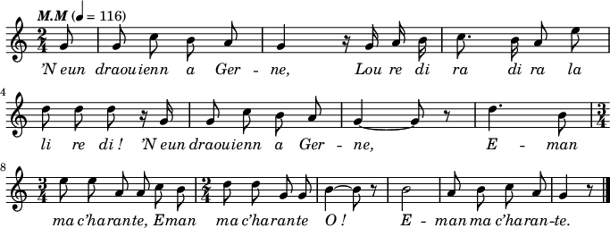 
\version "2.16.2"
\header {
  tagline = ##f
}
\score {
  <<
    \new Voice = "kan" {
      \autoBeamOff
      \relative c'' {
        \clef treble
        \key c \major
        \time 2/4
        \partial 8*1
        %        \set melismaBusyProperties = #'()
        \override Rest #'style = #'classical
        \tempo \markup { \italic { M.M } } 4=116
g8 | g c b a | g4 r16 g a b | c8. b16 a8 e' | \break
d d d r16 g, | g8 c b a | g4 ~ g8 r | d'4. b8 | \break
\time 3/4 e e a, a c b | \time 2/4 d d g, g |b4 ~ b8 r | b2 | a8 b c a | g4 r8 \bar "|."
      }
    }
    \new Lyrics \lyricsto "kan" 
    {
\override LyricText #'font-shape = #'italic
’N_eun draou -- ienn a Ger -- ne,
Lou re di ra di ra la li re di_!
’N_eun draou -- ienn a Ger -- ne,
E -- man ma c’ha -- ran -- te,
E -- man ma c’ha -- ran -- te
O_!
E -- man ma c’ha -- ran -- te.
    }
  >>
  \layout { 
    indent = #00
    line-width = #170
%   ragged-last = ##t
  }
  \midi {
    \context {
      \Score
      tempoWholesPerMinute = #(ly:make-moment 116 4)
    }
  }
}
