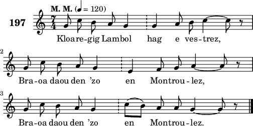 
\score {
 \new Staff {
  \set Staff.instrumentName = \markup {\huge \bold 197}
  \relative c'{
    \clef treble
    \tempo \markup {"M. M."} 4= 120
    \autoBeamOff
    \key c \major
    \time 7/4
    g'8 c b a g4 \bar "!" g a8 b c4 ~ c8 r | \break
    g c b a g4 \bar "!" e f8 g a4 ~ a8 r | \break
    g8 c b a g4 \bar "!" c8([ b]) a a g4 ~ g8 r \bar "|."
  }
  \addlyrics{
    Kloa -- re -- gig Lam -- bol hag e ves -- trez,
    Bra -- oa daou den ’zo en Mon -- trou -- lez,
    Bra -- oa daou den ’zo en Mon -- trou -- lez.
  }
 }
 \layout { line-width = #125 }
 \midi { }
}
\header { tagline = ##f }
