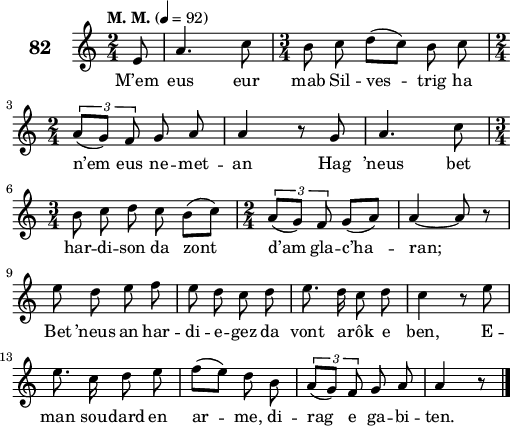 
\score {
 \new Staff {
  \set Staff.instrumentName = \markup {\huge \bold 82}
  \relative c'{
    \clef treble
    \tempo \markup {"M. M."} 4= 92
    \autoBeamOff
    \key c \major
    \time 2/4 
    \partial 8*1
    e8 a4. c8 | \time 3/4 b8 c d([ c]) b c | \break
    \time 2/4 \times 2/3{a8([ g]) f} g8 a | a4 r8 g | a4. c8 | \break
    \time 3/4 b8 c d c b([ c]) | \time 2/4 \times 2/3{a8([ g]) f} g8([ a]) | a4 ~ a8 r | \break
    e' d e f | e d c d | e8. d16 c8 d | c4 r8 e | \break
    e8. c16 d8 e | f([ e]) d b | \times 2/3{a8([ g]) f} g8 a | a4 r8 \bar "|."
  }
  \addlyrics{
    M’em eus eur mab Sil -- ves -- trig ha
    n’em eus ne -- met -- an Hag ’neus bet
    har -- di -- son da zont d’am gla -- c’ha -- ran;
    Bet ’neus an har -- di -- e -- gez da vont a -- rôk e ben, E --
    man sou -- dard en ar -- me, di -- rag e ga -- bi -- ten.
  }
 }
 \layout { line-width = #125 }
 \midi { }
}
\header { tagline = ##f }
