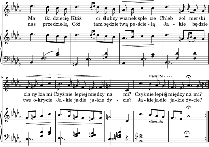 
sVarC = { bes,4 << { \voiceOne f'(<bes des>) } \new Voice { \voiceTwo f2 } >> \oneVoice | g,4 << { \voiceOne es' <g des'> } \new Voice { \voiceTwo es2 } >> \oneVoice | aes,4 << { \voiceOne es' <aes c> | bes, <f' des'> <f des'> | c <f c'> <aes c> | des, <f a bes> <f g bes> | c <e g c> } \new Voice { \voiceTwo es2 | bes2. | c | des | c2 } >> \oneVoice r4 | <aes e' g>2. | R2.\fermata \bar ":|." }

sVarCp = {  }

sVarA = { es4. des8 c bes | des4. \acciaccatura { des16[es] } des8 c bes | aes8.^\< bes16 c4 c\! | des4. g,8 \acciaccatura bes aes g | f^\< g aes4 c\! | bes8.^\> aes16 g8 f e8. f16\! | g2 c,4 | c'4. bes8^\markup { \small \italic "ritenuto - - - -" } aes ges | f8. es16 aes4.\fermata ges16 r \bar ":|." }

sVarB = { es4. des8[c bes] | des4. \acciaccatura { des16[es] } des8[c bes] | aes8._\<[bes16] c4 c\! | des4. g,8[\acciaccatura { aes16[bes] } aes8 g] | f_\<[g] aes4 c\! | bes8._\>[aes16 g8 f e8. f16\!] | g2 c,4 | c'4. bes8_\markup { \small \italic "ritenuto - - - -" } [aes ges] | f8.[es16] aes2\fermata \bar ":|." }

lVarA = \lyricmode { Ma -- tki dzie -- cię Któż ci ślu -- bny wia -- nek sple -- cie Chleb żoł -- niers -- ki zla -- ny łza -- mi Czyż nie le -- piéj mię -- dzy na -- "mi?" Czyż nie le -- piéj mię -- dzy na -- "mi?" }

lVarB = \lyricmode { nas prze -- dzie -- lą Cóż tam bę -- dzie twą po -- ście -- lą Ja -- kie bę -- dzie twe o -- kry -- cie Ja -- kie ja -- dło ja -- kie ży -- "cie?" Ja -- kie ja -- dło ja -- kie ży -- "cie?" }

sVarCk = {  }

\paper { #(set-paper-size "a4")
 oddHeaderMarkup = "" evenHeaderMarkup = "" }
\header { tagline = ##f }
\version "2.18.2"
\score {
\midi {  }
\layout { line-width = #180
indent = 0\cm}
<<
  \new Staff { \clef "violin" \key des \major \time 3/4 \override Staff.TimeSignature #'transparent = ##t \autoBeamOff \relative f'' { \sVarA } }
  \addlyrics { \lVarA }
  \addlyrics { \lVarB }
  \new PianoStaff <<
    \new Staff = "up" { \clef "violin" \key des \major \time 3/4 \override Staff.TimeSignature #'transparent = ##t \relative f'' { \sVarB } }
    \new Staff = "down" { \clef "bass" \key des \major \time 3/4 \override Staff.TimeSignature #'transparent = ##t \relative f { \sVarC } }
  >>
>> }