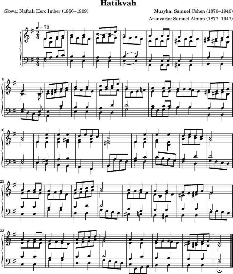 
\version "2.20.0"

\header{
title = "Hatikvah"
poet = "Słowa: Naftali Herc Imber (1856–1909)"
composer = "Muzyka: Samuel Cohen (1870–1940)"
arranger = "Aranżacja: Samuel Alman (1877–1947)"
tagline = ""
}

\score{


\new PianoStaff <<
\new Staff = "RH"
\relative c' {
\clef treble
\key e \minor
\time 2/4
\tempo 4=70

% tu prawa ręka
<<
   \new Voice { \stemUp \shiftOff
      e8[ fis g a] |
      b4 b |
      c8[ b c e] |
      b2 |

      a4 a8[ a] |
      g4 g |
      fis8[ e fis g] |
      e4. b8 |

      e8[ fis g a] |
      b4 b |
      c8[ b c e] |
      b2 |

      a4 a8[ a] |
      g4 g |
      fis8[ e fis g] |
      b2 |
% -----
      e,4 <b' e> |
      <a e'> <gis e'> |
      d'8[ e d c] |
      b2 |

      e,4 <a e'> |
      e' e |
      d8[ e d c] |
      b2 |
% -----
      a4 a8[ a] |
      g4 g |
      a8[ b c d] |
      b2 |

      a4 a |
      g g |
      fis8[ e fis g] |
      e2 |

      a4 a8[ a] |
      g4 g |
      a8[ b c d] |
      b2 |

      a4 a |
      g g |
      fis8[ e fis g] |
      e2 \bar "|."
   }
   \new Voice \relative c' { \stemDown
      e8[ b e fis] |
      g[ fis g e] |
      fis[( g a fis]) |
      g[ fis g e] |

      c[ e c e] |
      cis[ e cis e] |
      dis[ cis dis b] |
      b4. b8 |

      c[ dis e fis] |
      g[ fis g e] |
      fis[ g a fis] |
      g[ d e f] |

      e4 e8[ e] |
      e8[ g fis e] |
      dis[ cis dis b] |
      g'2 |
% -----
      e4 e |
      <e a> <e gis> |
      <e g> <e a> |
      <dis fis>2 |

      e4 e |
      <e g> <e b> |
      a8[ c b a] |
      g2 |
% -----
      e8[ g fis e] |
      d[ fis e d] |
      e[ fis g a] |
      g2 |

      e8[ g fis e] |
      d[ b e d] |
      cis4 dis |
      e2 |     

      e8[ g fis e] |
      d[ fis e d] |
      e[ fis g a] |
      g2 |

      e4 e |
      e8[ g fis e] |
      dis[ cis dis b] |
      b2 \bar "|."
   }
>>
}
\new Staff = "LH"
\relative c {
\clef bass
\key e \minor
\time 2/4
\tempo 4=70

% tu lewa ręka
<<
   \new Voice { \stemUp \shiftOff
      g'8 a b c  |
      b4 b |
      a a |
      b^( b) |

      e,4 e8 e |
      e4 e |
      a a |
      g4. e8 |

      e4 c' |
      b b |
      a d |
      d2 |

      c4 c8[ c] |
      b4 b |
      a a |
      g2 |
% -----
      e4 gis |
      a b |
      a, fis |
      b8[ a' g fis ] |

      b4 c |
      c8[ b a g] |
      a4 d |      
      d2 |
% ------
      c4 c |
      b b |
      c d |
      d2 |

      a4 fis |
      g g |
      a a |
      g2 |

      c4 c |
      b b |
      c d |
      d2 |

      a4 c |
      b b |
      a a |
      g2 \bar "|."
   }
   \new Voice \relative c { \stemDown
      e2 |
      e4 e |
      e e |
      e_( e) |

      a,4 a8[ a] |
      ais4 ais |
      b b |
      e8[ d c b] |

      a4 a' |
      e e |
      d d |
      g2 |

      a8[ fis g a] |
      b4 b |
      b, b |
      e2 |
% ------
      e4 d |
      c b |
      a fis |
      b8[ a' g fis ] |

      g4 fis |
      c'8[ b a g ] |
      fis4 d |
      g8[ fis e d] | 
% ------
      c4 c |
      g' g |
      d d |
      g8 [ fis e d]  |

      cis4 c |
      b ais |
      b b |
      e8[ fis e d] |

      c4 c |
      g' g |
      d d |
      g8 [ fis e d]  |

      c8[ fis, g a] |
      b4 b |
      b b |
      e2 _\fermata \bar "|."
   }
>>
}
>>

\midi{}
\layout{}

}
