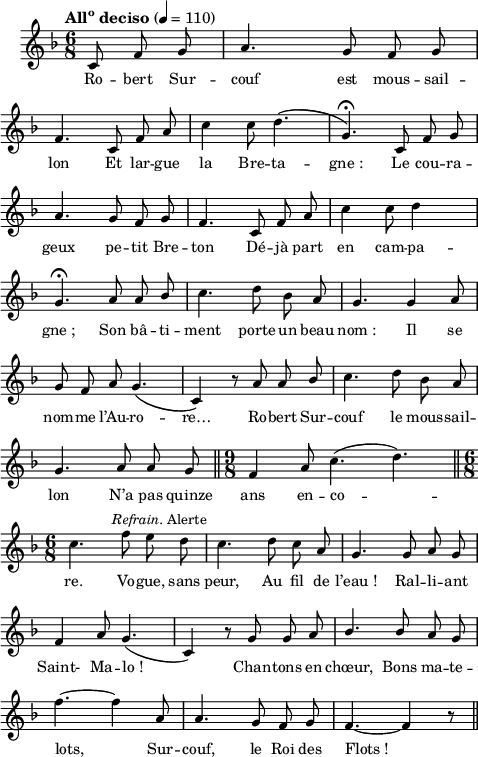 
\language "italiano"
melody = \relative do' {
  \set Staff.midiInstrument = #"accordion"
  \set Staff.instrumentName =  \markup \fontsize #-2 #" "
  \tempo \markup \concat { "All" \super "o" " deciso"  } 4=110
  \clef treble
  \key fa \major
  \time 6/8
  \autoBeamOff
  \partial 8*3 do8 fa sol | la4. sol8 fa sol | \break
  fa4. do8 fa la | do4 do8 re4.\( | sol,\)\fermata do,8 fa sol | \break
  la4. sol8 fa sol | fa4. do8 fa la | do4 do8 re4 s8 | \break
  sol,4.\fermata la8 la \once \stemUp sib | do4. re8 sib la | sol4. sol4 la8 | \break
  sol fa la sol4.\( | do,4\) r8 la' la \once \stemUp sib | do4. re8 sib la | \break
  sol4. la8 la sol \bar "||" \time 9/8 fa4 la8 do4.( re) \bar "||" \time 6/8 \break
  do4. fa8^\markup \halign #-0.8 \concat { \italic "Refrain. " "Alerte"    } mi re | do4. re8 do la | sol4. sol8 la sol | \break
  fa4 la8 sol4.( | do,4) r8 sol' sol la | \stemUp sib4. sib8 la sol | \break
  \stemNeutral fa'4.~ fa4 la,8 | la4. sol8 fa sol | fa4.~ fa4 r8 \bar "||"
}
textA = \lyricmode {
  Ro -- bert Sur -- couf est mous -- sail -- lon 
  Et lar -- gue la Bre -- ta -- gne_: Le cou -- ra -- geux 
  pe -- tit Bre -- ton Dé -- jà part en cam -- pa -- gne_; 
  Son bâ -- ti -- ment porte un beau nom_: 
  Il se nom -- me l’Au -- ro -- re… Ro -- bert Sur -- couf 
  le mous -- sail -- lon N’a pas quinze ans en -- co -- re. 
  Vo -- gue, sans peur, Au fil de l’eau_! 
  Ral -- li -- ant Saint- Ma -- lo_! Chan -- tons en chœur,
  Bons ma -- te -- lots, Sur -- couf, le Roi des Flots_! 
}
\score {
  <<
    \new Voice = "mel"
    { \melody }
    \new Lyrics \lyricsto mel \textA
  >>
  \layout {
    \context { \Staff \RemoveEmptyStaves }
    indent = 0.5\cm
    \override Score.BarNumber #'stencil = ##f
    line-width = #120
    \set fontSize = #-1
  }
  \midi { }
}
\header { tagline = ##f}
