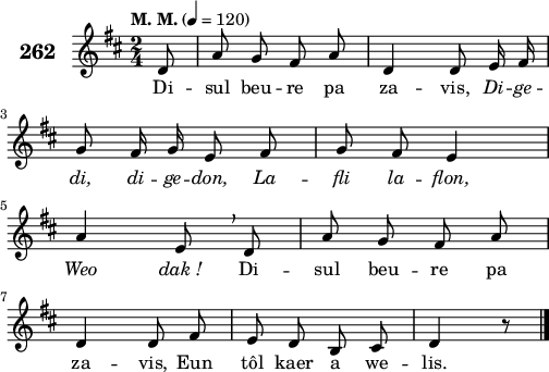 
\score {
 \new Staff {
  \set Staff.instrumentName = \markup {\huge \bold 262}
  \relative c'{
    \clef treble
    \tempo \markup {"M. M."} 4= 120
    \autoBeamOff
    \key d \major
    \time 2/4
    \partial 8*1
    d8 a' g fis a | d,4 d8 e16 fis | \break
    g8 fis16 g e8 fis | g fis e4 | \break
    a e8 \breathe d | a' g fis a | \break
    d,4 d8 fis | e d b cis | d4 r8 \bar "|."
  }
  \addlyrics{
    Di -- sul beu -- re pa za -- vis, \override LyricText #'font-shape = #'italic Di -- ge --
    di, di -- ge -- don, La -- fli la -- flon,
    Weo dak_! \override LyricText #'font-shape = #'upright Di -- sul beu -- re pa
    za -- vis, Eun tôl kaer a we -- lis.
  }
 }
 \layout { line-width = #125 }
 \midi { }
}
\header { tagline = ##f }
