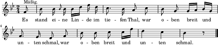  \version "2.14" 
<<
  { \autoBeamOff \key bes \major \time 2/4  
    \partial 8 f'8 ^\markup{ "Mäßig."}
    bes'8 bes'16 \grace {bes'8} bes'16 bes'16 [d''16] f''16 d''16
    c''8. bes'16 a'8 c''8   bes'8 g'8 g'16 [a'16] bes'16 [g'16] \break
    f'8. es'16 d'8 f'8    bes'8 bes'8 c''8 c''16 [f''16]  
    d''4 c''4  bes'4 r8 \bar "|."
  }
  \addlyrics { 
    Es stand ei -- ne Lin -- de im tie -- fen Thal, 
    war o -- ben breit und un -- ten schmal,
    war o -- ben breit und un -- ten schmal. 
  }
>> 
