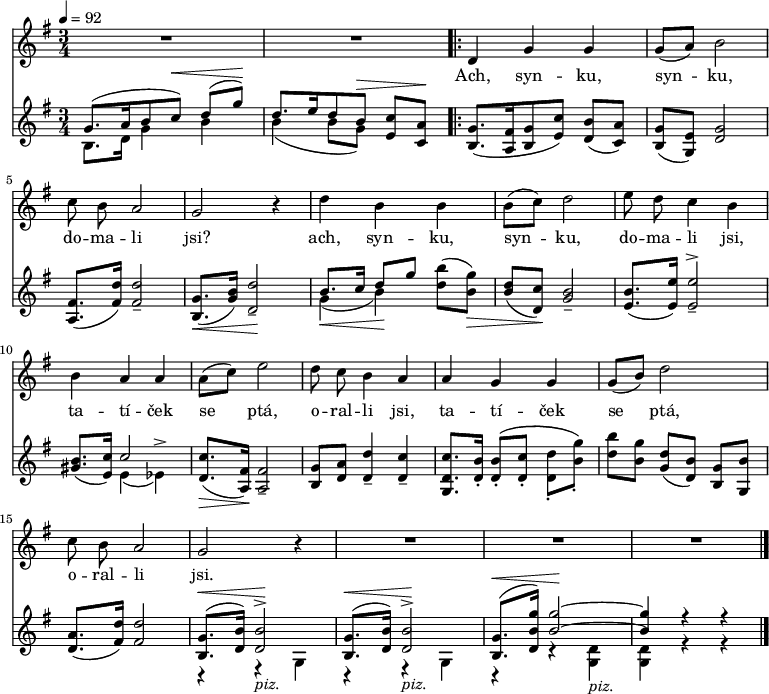 
<<
\relative d' {
 \key g \major
 \time 3/4
 \tempo 4 = 92
 \autoBeamOff
 R2.*2
 \set Score.repeatCommands = #'(start-repeat)
 d4 g g g8([ a)] b2 c8 b a2 g r4
 d' b b b8([ c)] d2 e8 d c4 b
 b a a a8([ c)] e2 d8 c b4 a
 a g g g8([ b)] d2 c8 b a2 g r4
 R2.*3
 \bar "|."
}
\addlyrics {
Ach, syn -- ku, syn -- ku, do -- ma -- li jsi?
ach, syn -- ku, syn -- ku, do -- ma -- li jsi,
ta -- tí -- ček se ptá, o -- ral -- li jsi,
ta -- tí -- ček se ptá, o -- ral -- li jsi.
}
\relative g' {
 \key g \major
 <<
  { \voiceOne
   g8.([ a16 b8 c)]^\< d( g)^\! d8.[ e16 d8 b]^\> <c e,> <a c,>^\!
   }
  \new Voice \relative b { \voiceTwo
   b8. d16 g4 b b( b8 g) s4
   }
 >> \oneVoice
 <g b,>8.([ <fis a,>16 <g b,>8 <c e,>)] <b d,>([ <a c,>)]
 <g b,>([ <e g,>)] <d g>2
 <fis a,>8.([ <fis d'>16)] <fis d'>2_-
 <g b,>8.([_\< <g b>16)] <d d'>2_-_\!
 << { \voiceOne b'8.[ c16] d8[ g]} \new Voice { \voiceTwo g,4(_\< b)_\! } >> \oneVoice
 <d b'>8([ <b g'>)]_\>
 <b d>[( <c d,>)]_\! <b g>2_-
 <b e,>8.([ <e e,>16)] <e e,>2_-^>
 <b gis>8.([ <c e,>16)]
 << { \voiceOne c2 } \new Voice { \voiceTwo e,4( es)^> } >> \oneVoice
 <c' d,>8.([_\> <fis, a,>16)]_\! <fis a,>2_-
 <g b,>8[ <a d,>] <d d,>4_- <c d,>_-
 <c d, g,>8.[ <b d,>16]_. <b d,>8_.\([ <c d,>_.] <d d,>_.[ <g b,>_.]\)
 <b d,>[ <g b,>] <d g,>[( <b d,>]) <g b,>[ <b g,>]
 <a d,>8.[( <d fis,>16)] <d fis,>2
 <<
  { \voiceOne
   <g, b,>8.[(^\< <b d,>16)] <b d,>2^>^\!  
   <g b,>8.[(^\< <b d,>16)] <b d,>2^>^\!  
   <g b,>8.[(^\< <g' b, d,>16)] <g b,>2~^\!
   <g b,>4 r r
   }
  \new Voice \relative b { \voiceTwo
   r4 r_\markup { \italic piz. } g
   r r_\markup { \italic piz. } g
   r r <g d'>_\markup { \italic piz. }
   <g d'> r r
   }
  >>
 }
>>
