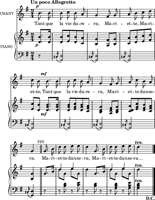 
\language "italiano"
melody = \relative do' {
  \set Staff.instrumentName =  \markup \fontsize #-2 #"CHANT"
  \set Staff.midiInstrument = #"piccolo"
  \tempo \markup \fontsize #0 { Un poco  Allegretto }
  \clef treble
  \key sol \major
  \time 2/4
  \partial 4 si'8.^\markup \halign #0.5 \bold \italic{p} si16 | si8 do si la | sol4 fad8 sol | la si do re | \break
  do si si8.^\markup \halign #1.0 \bold \italic{mf} si16 | si8 do si la |  sol4 fad8 sol | la do si la | \break
   sol4 \bar "||" sol8. si16 | re8 re mi mi | re4 sol,8. si16 | re8 re mi mi | re4^\markup \halign #-0.5 \bold \italic{ten.} s | \bar "|."
}

text = \lyricmode {
Tant que la vie du -- re -- ra, Ma -- ri -- et -- te, Ma -- ri -- et -- te,
Tant que la vie du -- re -- ra, Ma -- ri -- et -- te dan -- se -- ra.
Ma -- ri -- et -- te dan -- se -- ra, Ma -- ri -- et -- te dan -- se -- ra…
}

upper = \relative do' {
  \clef treble
  \key sol \major
  \time 2/4
  \partial 4 <si' re,>8._\markup \halign #1.0 \bold \italic{p} <si re,>16 | <si re,>8[ <do mi,> <si re,> <la do,>] | <sol si,>4 <fad la,>8 <sol si,> | <la do,>[ <si re,> <do mi,> <re fad,>] | \break
  <do mi,> <si re,> <si sol re>8._\markup \halign #1.0 \bold \italic{mf} <si sol re>16 | <si sol re>8[ <do sol mi> <si sol re> <la fad do>] | <sol re si>4 <fad re la>8 <sol re si> | <la re, do>[ <do sol mi> <si fad re> <la fad do>] | \break
  <sol si,>4  \once \override Score.RehearsalMark #'font-size = #-2 \mark \markup{FIN} \bar "||" sol8. si16 | << { re4 mi } \\ { re8 sol, mi' sol, } >>  | re'4 sol,8. si16 | << { re4 mi } \\ { re8 sol, mi' sol, } >>  | re'4^\markup \halign #-0.5 \bold \italic{ten.}  s \bar "|."
}

lower = \relative do {
  \clef bass
  \key sol \major
  \time 2/4
  \partial 4 r4 | \acciaccatura dod8 <re sol,>2 | \acciaccatura dod8 <re sol,>2 | \acciaccatura dod8 <re sol,>2 | \break
  \acciaccatura dod8 <re sol,>2 | \acciaccatura dod8 <re sol,>2 | \acciaccatura dod8 <re sol,>2 | \acciaccatura dod8 <re sol,>2 | \break
  \acciaccatura dod8 <re sol,>4 \bar "||" r4 | r8 <re' si>8 r8 <mi do>8 | r4 <re si>8 r8 | r8 <re si sol>8 r8 <mi si sol>8 | <re si sol>4^\markup \halign #-0.5 \bold \italic{ten.} s_\markup \bold{D.C.} \bar "|."
}

\score {
  <<
    \new Voice = "mel"
    {  \autoBeamOff \melody }
    \new Lyrics \lyricsto mel \text
    \new PianoStaff <<
      \set PianoStaff.instrumentName = \markup \fontsize #-2 #"PIANO "
      \new Staff = "upper" \upper
      \new Staff = "lower" \lower
    >>
  >>
  \layout {
    \context { \Staff \RemoveEmptyStaves }
    indent = 0.5\cm
    \override Rest #'style = #'classical
    \override Score.BarNumber #'stencil = ##f
     line-width = #120
    \set fontSize = #-1
  }
  \midi { }
}
\header { tagline = ##f}
