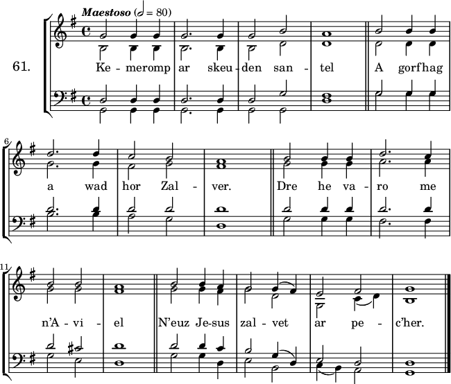 
\version "2.16.2"
\header {
  tagline = ##f
}
\score {
  \new StaffGroup <<
    \set StaffGroup.instrumentName = \markup {\huge 61.}
    \new Staff = "merc’hed" <<
      \key g \major
      \time 4/4
      \tempo \markup {\italic "Maestoso"} 2=80
      \new Voice = "soprano" { 
        \voiceOne <<
          \autoBeamOff
          \relative c'' {
            g2 g4 g | g2. g4 | g2 b | a1 \bar "||" b2 b4 b | \break
            d2. d4 | c2 b | a1 \bar "||" b2 b4 b | d2. c4 | \break
            b2 b | a1 \bar "||" b2 b4 a | g2 g4 (fis) e2 fis | g1 \bar "|."
      } >> } 
      \new Voice = "alto" {  
        \voiceTwo <<
          \autoBeamOff
          \relative c' {
            b2 b4 b | b2. b4 | b2 d | d1 \bar "||" d2 d4 d | \break
            g2. g4 | fis2 g | fis1 \bar "||" g2 g4 g | a2. a4 | \break
            g2 g | fis1 \bar "||" g2 g4 fis | g2 d | g, c4 (d) | b1 \bar "|."
      } >> }
    >>
    \new Lyrics 
    \lyricsto "soprano" {
      Ke -- me -- romp ar skeu -- den san -- tel
      A gorf hag a wad hor Zal -- ver.
      Dre he va -- ro me n’A -- vi -- el
      N’euz Je -- sus zal -- vet ar pe -- c’her.
    }
    \new Staff = "paotred" <<
      \clef bass
      \key g \major
      \time 4/4
      \autoBeamOff
      \new Voice = "tenor" { 
        \voiceOne <<
          \autoBeamOff
          \relative c {
            d2 d4 d | d2. d4 | d2 g | fis1 \bar "||"  g2 g4 g | \break
            d'2. d4 | d2 d | d1 \bar "||" d2 d4 d | d2. d4 | \break
            d2 cis | d1 \bar "||" d2 d4 c | b2 g4 (d) e2 d | d1 \bar "|."
            \bar "|."
      } >> }
      \new Voice = "bass" { 
        \voiceTwo <<
          \autoBeamOff
          \relative c {
            g2 g4 g | g2. g4 | g2 g | d'1 \bar "||" g2 g4 g | \break
            b2. b4 | a2 g | d1 \bar "||" g2 g4 g | fis2. fis4 | \break
            g2 e | d1 \bar "||" g2 g4 d | e2 b | c4 (b) a2 | g1 \bar "|."
      } >> }
    >>
  >>
  \layout { 
%  indent = #10
  line-width = #160
  }
  \midi {}
}
