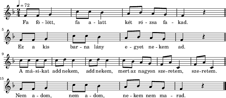 
{
   <<
   \relative c' {
      \key f \major
      \time 2/4
      \tempo 4 = 72
      \set Staff.midiInstrument = "ocarina"
      \transposition c'
%       Fa fölött, fa alatt két rózsa fakad.
%       Ez a kis barna lány egyet nekem ad.
        \repeat unfold 2 {
        f8 f g4 c8 c bes4 a8 bes a g f4 r \bar "||" \break }
%       A másikat add nekem, add nekem, mert az nagyon szeretem, szeretem.
        c'8 c c c \repeat unfold 2 { c d c4 } c8 bes a g \repeat unfold 2 { f a c,4 } \bar "||" \break
%       Nem adom, nem adom, nekem nem marad.
        f8 f g4 c8 c bes4 a8 bes a g f4 r \bar "|."
      }
   \addlyrics {
        Fa fö -- lött, fa a -- latt két ró -- zsa fa -- kad.
        Ez a kis bar -- na lány e -- gyet ne --  kem ad.
        A má -- si -- kat \repeat unfold 2 { add ne -- kem, }
                mert az na -- gyon sze -- re -- tem, sze -- re -- tem.
        Nem a -- dom, nem a -- dom, ne -- kem nem ma -- rad.
      }
   >>
}
