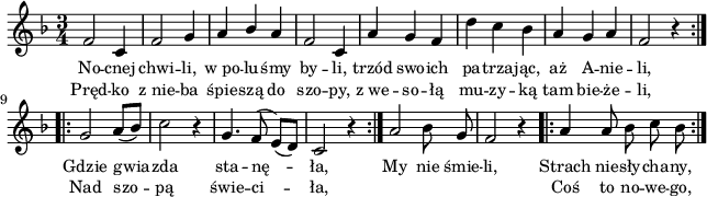 
lVarA = \lyricmode { No -- cnej chwi -- li, w_po -- lu -- śmy by -- li, trzód swo -- ich pa -- trza -- jąc, aż A -- nie -- li, Gdzie gwia -- zda sta -- nę -- ła, My nie śmie -- li, Strach nie -- sły -- cha -- ny, }

sVarArep = { a a8 bes c bes | }

sVarAk = {  }

sVarAp = { \repeat volta 2 { f2 c4 | f2 g4 | a4 \stemUp bes \stemNeutral a | f2 c4 | a' g f | d' c bes | a g a | f2 r4 } \repeat volta 2 { g2 a8([bes]) | c2 r4 | g4. f8^(e)([d]) | c2 r4 } a'2 bes8 g | f2 r4 }

lVarB = \lyricmode { Pręd -- ko z_nie -- ba śpie -- szą do szo -- py, z_we -- so -- łą mu -- zy -- ką tam bie -- że -- li, Nad szo -- pą świe -- ci -- ła, "" "" "" "" Coś to no -- we -- go, }

\paper { #(set-paper-size "a4")
 oddHeaderMarkup = "" evenHeaderMarkup = "" }
\header { tagline = ##f }
\version "2.18.2"
\score {
\midi {  }
\layout { line-width = #160
indent = 0\cm}
\new Staff { \clef "violin" \key d \minor \time 3/4 \autoBeamOff \relative f' { \sVarAp \repeat volta 2 { \sVarArep } \sVarAk } }
  \addlyrics { \small \lVarA }
  \addlyrics { \small \lVarB } }