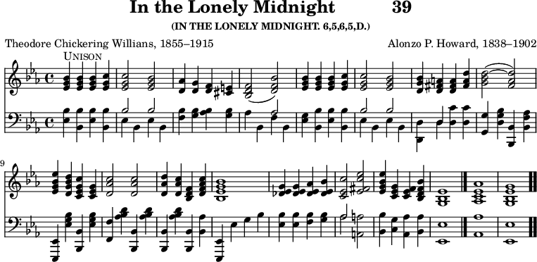 \version "2.16.2" 
\header { tagline = ##f title = \markup { "In the Lonely Midnight" "          " "39" } subsubtitle = "(IN THE LONELY MIDNIGHT. 6,5,6,5,D.)" composer = "Alonzo P. Howard, 1838–1902" poet = "Theodore Chickering Willians, 1855–1915" }
\score { << << \new Staff { \key ees \major \time 4/4 \relative b' {
  <bes g ees>4^\markup { \caps Unison } q q <c g ees> |
  q2 <bes g ees> |
  <aes d,>4 <g d> <f d> <e cis> |
  <f d bes>2( <bes f d>) |
  <bes g ees>4 q q <c g ees> | %end of line 1
  q2 <bes g ees> |
  <bes g d>4 <a fis d> q <d a fis> |
  <d bes g>2( ~ <d aes f>) |
  <ees bes g ees>4 <d bes g d> <c g ees c> <g ees c> |
  <c aes d,>2 q | % end of line 2
  <d aes d,>4 <c aes d,> <f, d bes> <c' aes f d> |
  <bes g ees bes>1 |
  <g ees des>4 q <aes ees des> <bes ees, des> |
  <c ees, c>2 <ees c fis, ees> |
  <ees bes g ees>4 <g, ees c> <f ees c> <bes f d bes> |
  <ees, bes g>1 \bar "|."
  <aes ees c aes> <g ees bes g> \bar ".." } }
\new Staff { \clef bass \key ees \major \relative e {
  <ees bes'>4 <bes bes'> <ees bes'> <bes bes'> |
  << { bes'2 bes } \\ { ees,4 bes ees bes } >> |
  <f' bes> <g bes> <aes bes> <g bes> |
  << { s2 aes } \\ { aes4 bes, f' bes, } >> |
  <ees g> <bes bes'> <ees bes'> <bes bes'> | % end of line 1
  << { bes'2 bes | s4 d, } \\ { ees bes ees bes | <d d,> d } >>
  <d c'> q |
  <g g,> <d g bes> <bes bes,> <bes f' aes> |
  <ees, ees,> <ees' g bes> <bes bes,> <ees g bes> |
  <f f,> <aes bes d> <bes, bes,> <aes' bes d> | % end of line 2
  <bes, bes,> <aes' bes d> <bes, bes,> <bes aes'> |
  <ees, ees,> ees' g bes |
  <bes ees, > q <bes f> <bes g> |
  << { aes2 } \\ { aes } >> <a a,> |
  <bes bes,>4 <g c,> <aes aes,> <aes bes,> |
  <ees ees,>1 <aes aes,> <ees ees,> } } >> >>
\layout { indent = #0 }
\midi { \tempo 4 = 112 } }
