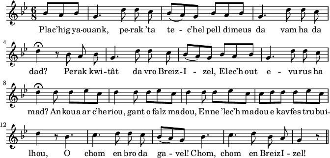 
\version "2.18.2"
\relative c'{
  \key bes \major
  \time 6/8 
  \partial 8*3
  bes'8 a bes g4. \autoBeamOff d'8 d c | \autoBeamOn bes( a) g bes a bes | g4. \autoBeamOff d'8 d c | \break
  d4\fermata r8 bes a bes | g4. \autoBeamOff d'8 d c | \autoBeamOn bes( a) g bes a bes | g4. \autoBeamOff d'8 d c | \break
  \autoBeamOn d4\fermata d8 d ees c | d4 d8 d ees c | d4 d8 d ees c | c d d d ees c | \break
  d4 r8 bes4. | c4. \autoBeamOff d8 d c | \autoBeamOn bes( a) g bes4. | \autoBeamOff c4. d8 bes a | g4 r8 \bar "||"
}
\addlyrics {
  Pla -- c’hig ya -- ouank, pe -- rak ’ta te -- c’hel pell di -- meus da vam ha da
  dad? Pe -- rak kwi -- tât da vro Breiz -- I -- zel, E -- lec’h out e -- vu -- rus ha
  mad? An -- koua ar c’he -- riou, gant o falz ma -- dou, En -- ne ’lec’h ma -- dou e kav -- fes tru -- bui --
  lhou, O chom en bro da ga -- vel! Chom, chom en Breiz -- I -- zel!
}
\layout {
  indent = #00
  line-width = #165
}
\midi {
  \context {
    \Score
    tempoWholesPerMinute = #(ly:make-moment 100 4)
  }
}
\header { tagline = ##f }
