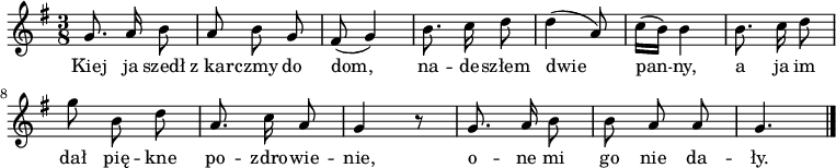  
\relative c' {
\set Staff.midiInstrument = "flute" 
\autoBeamOff
\key g \major 
    \time 3/8 
    g'8. a16 b8      | % 1
    a b g      | % 2
    fis ( g4)      | % 3
    b8. c16 d8      | % 4
    d4( a8)      | % 5
    c16 [( b)] b4      | % 6
    b8. c16 d8      | % 7
    g b, d      | % 8
    a8. c16 a8      | % 9
    g4 r8      | % 10
    g8. a16 b8      | % 11
    b a a     | % 12
    g4. \bar "|." 
}
\addlyrics {
Kiej ja szedł z_kar -- czmy do dom,
na -- de -- szłem dwie pan -- ny,
a ja im dał pię -- kne po -- zdro -- wie -- nie,
o -- ne mi go nie da -- ły.
}
\midi {
\tempo 4 = 90 
}
