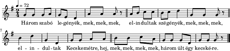 
{
   <<
   \relative c' {
      \key g \major
      \time 2/4
      \tempo 4 = 72
      \set Staff.midiInstrument = "dulcimer"
      \transposition c'
%       Három szabó legények, mek, mek, mek,
        g'8 g g a g e d4 a'8 a a r \bar "||"
%       elindultak szegények, mek, mek, mek.
        a8 b c c b c d4 g,8 g g r \bar "||"
%       Elindultak Bicskére, hej, mek, mek, mek, mek,
        b4 d g, d g8 g a a \bar "||" b b c a
%       három ült egy kecskére.
        g g g d g g g r \bar "|."
      }
   \addlyrics {
        Há -- rom sza -- bó le -- gé -- nyëk, mek, mek, mek,
        el -- in -- dul -- tak szë -- gé -- nyëk, mek, mek, mek,
        el -- in -- dul -- tak Kecs -- ke -- métre, hej, mek, mek, mek, mek,
        há -- rom ült ëgy kecs -- ké -- re.
      }
   >>
}
