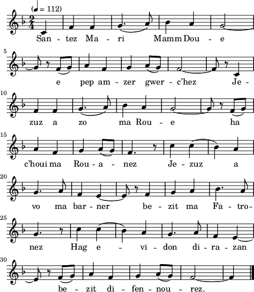 
\version "2.22.0"
\score {
  \new Staff {
    \relative c'{
      \tempo "" 4=112
      \key f \major
      \time 2/4
      \partial 4*1
      c4 f f | g4.( a8) | bes4 a | g2~ \break
      g8 r f( g) | a4 f | g a8( g) | f2~ | f8 r c4 \break
      f f | g4.( a8) | bes4 a | g2~ | g8 r f( g) \break
      a4 f | g a8( g) | f4. r8 | c'4 c( | bes) a \break
      g4. a8 | f4 e~ | e8 r f4 | g a | bes4. a8 \break
      g4. r8 | c4 c( | bes) a | g4. a8 | f4 e~ \break
      e8 r f( g) | a4 f | g a8( g) | f2~ | f4 \bar "|."
    }
    \addlyrics{
      San -- tez Ma -- ri Mamm Dou -- e
      e pep am -- zer gwer -- c’hez Je --
      zuz a zo ma Rou -- e ha
      c’houi ma Rou -- a -- nez Je -- zuz a
      vo ma bar -- ner be -- zit ma Fa -- tro --
      nez Hag e -- vi -- don di -- ra -- zan
      be -- zit di -- fen -- nou -- rez.
    }
  }
  \layout {
    indent = #00
    line-width = #125
  }
  \midi { }
}
\header { tagline = ##f }
