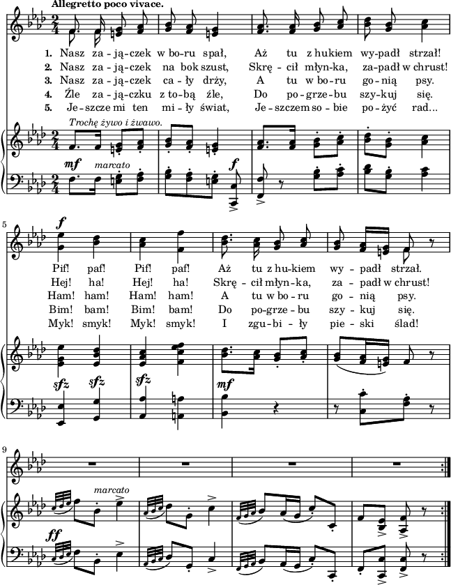 
\paper { #(set-paper-size "a4")
 oddHeaderMarkup = "" evenHeaderMarkup = "" }
\header { tagline = ##f }
\version "2.18.2"
\score {
\midi {  }
\layout { line-width = #160
indent = 0\cm}
<<
  \new Staff { \clef "violin" \key f \minor \time 2/4 \tempo \markup { \small \bold "Allegretto poco vivace." } \autoBeamOff \relative f' { 
\repeat volta 5 { << { \voiceOne f8. f16 } \new Voice { \voiceTwo \autoBeamOff f8. f16 } >> \oneVoice <e g>8 <f aes> | <g bes> <f aes> <e g>4 | <f aes>8. <f aes>16 <g bes>8 \stemUp <aes c> \stemNeutral | % w1
<bes des> <g bes> <aes c>4 | <g es'>^\f <bes des> | <aes c> <f f'> | <bes des>8. <aes c>16 <g bes>8 \stemUp <aes c> \stemNeutral | <g bes> <f aes>16[<e g>] << { \voiceOne f8 } \new Voice { \voiceTwo f } >> \oneVoice r | % w2
R2*4 % w3
} } }
  \addlyrics { \small \set stanza = "1. " Nasz za -- ją -- czek w_bo -- ru spał, Aż tu z_hu -- kiem wy -- padł strzał! Pif! paf! Pif! paf! Aż tu z_hu -- kiem wy -- padł strzał. }
  \addlyrics { \small \set stanza = "2. " Nasz za -- ją -- czek na bok szust, Skrę -- cił młyn -- ka, za -- padł w_chrust! Hej! ha! Hej! ha! Skrę -- cił młyn -- ka, za -- padł w_chrust! }
  \addlyrics { \small \set stanza = "3. " Nasz za -- ją -- czek ca -- ły drży, A tu w_bo -- ru go -- nią psy. Ham! ham! Ham! ham! A tu w_bo -- ru go -- nią psy. }
  \addlyrics { \small \set stanza = "4. " Źle za -- ją -- czku z_to -- bą źle, Do po -- grze -- bu szy -- kuj się. Bim! bam! Bim! bam! Do po -- grze -- bu szy -- kuj się. }
  \addlyrics { \small \set stanza = "5. " Je -- szcze mi ten mi -- ły świat, Je -- szczem so -- bie po -- żyć rad... Myk! smyk! Myk! smyk! I zgu -- bi -- ły pie -- ski ślad! }
  \new PianoStaff <<
    \new Staff = "up" { \clef "violin" \key f \minor \time 2/4 \relative f' { \repeat volta 5 {
f8.^\markup { \small \italic "Trochę żywo i żwawo." } [f16] <e g>8-.[<f aes>-.] | <g bes>-.[<f aes>-.] | <e g>4-. | <f aes>8.[<f aes>16] \stemDown <g bes>8-.[<aes c>-.] \stemNeutral | % w1
<bes des>-.[<g bes>-.] <aes c>4 | \stemDown <es g es'> \stemNeutral <es bes' des> | <es aes c> \stemDown <f c' es f> \stemNeutral | <bes des>8.[<aes c>16] <g bes>8-.[<aes c>-.] | <g bes>([<f aes>16 <e g>]) f8 r | % w2
\appoggiatura { c'32[des es] } f8[bes,-.]^\markup { \small \italic "marcato" } es4^> | \appoggiatura { aes,32[bes c] } des8[g,-.] c4^> | \appoggiatura { f,32[g aes] } bes8[aes16( g] c8-.)[c,-.] | f[<bes, es>_>] <aes f'>_> r
} } }
    \new Staff = "down" { \clef "bass" \key f \minor \time 2/4 \relative f { \repeat volta 5 {
f8.^\mf[f16]^\markup { \small \italic "marcato" } <e g>8-.[<f aes>-.] | <g bes>-.[<f aes>-. <e g>-.] <c, c'>^\f_> | <f f'>_> r <g' bes>-.[<aes c>-.] | % w1
<bes des>[<g bes>-.] <aes c>4 | <es, es'>^\sfz <g g'>^\sfz | \stemUp <aes aes'>^\sfz \stemNeutral <a a'> | <bes bes'>^\mf r | r8 <c c'>-.[<f aes>-.] r8 | % w2
\appoggiatura { c32^\ff[des es] } f8[bes,-.] es4^> | \appoggiatura { aes,32[bes c] } des8[g,-.] c4_> | \appoggiatura { f,32[g aes] } bes8[aes16( g] c8-.)[c,-.] | f-.[<c c'>_>] <f c'>_> r
} } }
  >>
>> }