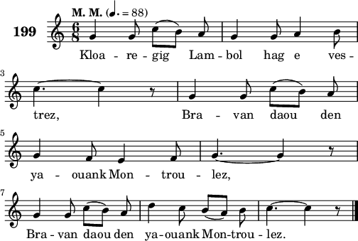 
\score {
 \new Staff {
  \set Staff.instrumentName = \markup {\huge \bold 199}
  \relative c'{
    \clef treble
    \tempo \markup {"M. M."} 4.= 88
    \autoBeamOff
    \key c \major
    \time 6/8
    g'4 g8 c([ b]) a | g4 g8 a4 b8 | \break
    c4. ~ c4 r8 | g4 g8 c([ b]) a | \break
    g4 f8 e4 f8 | g4. ~ g4 r8 | \break
    g4 g8 c([ b]) a | d4 c8 b([ a]) b | c4. ~ c4 r8 \bar "|."
  }
  \addlyrics{
    Kloa -- re -- gig Lam -- bol hag e ves --
    trez, Bra -- van daou den
    ya -- ouank Mon -- trou -- lez,
    Bra -- van daou den ya -- ouank Mon -- trou -- lez.
  }
 }
 \layout { line-width = #125 }
 \midi { }
}
\header { tagline = ##f }
