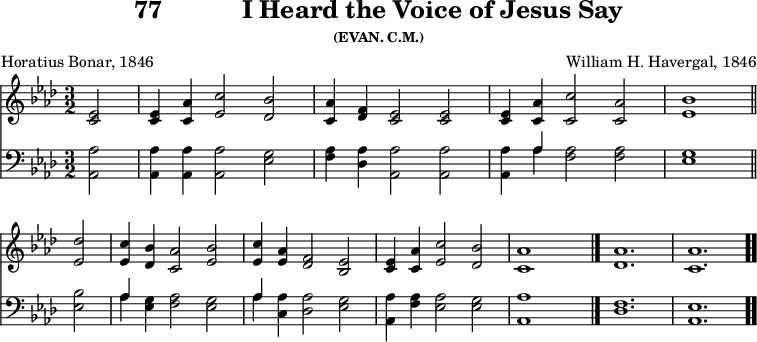 \version "2.16.2" 
\header { tagline = ##f title = \markup { "77" "          " "I Heard the Voice of Jesus Say" } subsubtitle = "(EVAN. C.M.)" composer = "William H. Havergal, 1846" poet = "Horatius Bonar, 1846" }
\score { << << \new Staff { \key aes \major \time 3/2 \partial 2 \relative e' {
  <ees c>2 | q4 <aes c,> <c ees,>2 <bes des,> |
  <aes c,>4 <f des> <ees c>2 q |
  q4 <aes c,> <c c,>2 <aes c,> | <bes ees,>1 \bar "||" \break
  <des ees,>2 | <c ees,>4 <bes des,> <aes c,>2 <bes ees,> |
  <c ees,>4 <aes ees> <f des>2 <ees bes> |
  <ees c>4 <aes c,>4 <c ees,>2 <bes des,> |
  <aes c,>1 s2 \bar "|." <aes des,>1. <aes c,> \bar ".." } }
\new Staff { \clef bass \key aes \major \relative a, {
  <aes aes'>2 | q4 q q2 <ees' g> |
  <f aes>4 <des aes'> <aes aes'>2 q |
  q4 << { aes' } \\ { aes } >> <f aes>2 q | <ees g>1 %end line 1
  <ees bes'>2 | << { aes4 } \\ { aes } >> <ees g> <f aes>2 <ees g> |
  << { aes4 } \\ { aes } >> <aes c,> <aes des,>2 <g ees> |
  <aes aes,>4 <aes f> <aes ees>2 <g ees> |
  <aes aes,>1 s2 | <f des>1. | <ees aes,> } } >> >>
\layout { indent = #0 }
\midi { \tempo 4 = 112 } }
