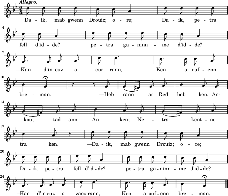 
\relative c''
{
\time 2/4
\key g \minor
\autoBeamOff
\clef treble
\override Rest #'style = #'classical
\tempo \markup { \italic Allegro.}

d8 d d d | c c a4 | d8 d d d
\break
c8 c a4 | d8 d d d | c c a4
\break
g8. g16 a8 a | d d4. | c8. c16 c8 a
\break
bes4 g\fermata | r4 r8 g | g ([ fis]) g a | bes4 a8 g
\break
g ([ fis]) g a | bes4 a8 g | g ([ fis]) g a
\break
bes4 a8 r | d8 d d d | c c a4
\break
d8 d d d | ees ees a,4 | d8 d d d | c c a4
\break
g8. g16 a8 a | d d4. | c8. c16 c8 a | bes4 g\fermata \bar "|."
}
\addlyrics {
Da -- ik, mab gwenn | Drouiz; o -- re; | Da -- ik, pe -- tra
\break
fell d’id -- de? pe -- tra ga -- ninn -- me d’id -- de?
\break
—Kan d’in euz a eur rann, Ken a ouf -- enn
\break
bre -- man. —Heb rann ar Red heb ken: An-
\break
-kou, tad ann An ken; Ne -- tra kent -- ne 
\break
tra ken. —Da -- ik, mab gwenn Drouiz; o -- re;
\break
Da -- ik, pe -- tra fell d’id -- de? pe -- tra ga -- ninn -- me d’id -- de?
\break
−Kan d’in euz a zaou rann, Ken a ouf -- enn bre -- man.
}
