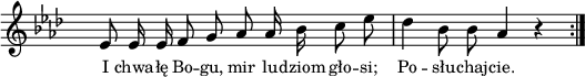 
lVarA = \lyricmode { I chwa -- łę Bo -- gu, mir lu -- dziom gło -- si; Po -- słu -- chaj -- cie. }

sVarArep = { es8 es16 es f8 g as as16 bes c8 es | des4 bes8 bes as4 r \bar ":|." }

\paper { #(set-paper-size "a4")
 oddHeaderMarkup = "" evenHeaderMarkup = "" }
\header { tagline = ##f }
\version "2.18.2"
\score {
\midi {  }
\layout { line-width = #180
indent = 0\cm}
\new Staff { \clef "violin" \key as \major \override Staff.TimeSignature #'transparent = ##t \time 4/4 \autoBeamOff \relative a' { \sVarArep } }
  \addlyrics { \small \lVarA } }