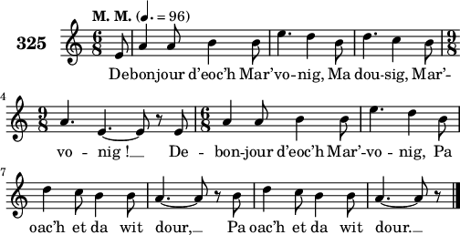 
\version "2.18.2"
\score {
 \new Staff {
  \set Staff.instrumentName = \markup {\huge \bold 325}
  \relative c'{
    \clef treble
    \tempo \markup {"M. M."} 4.= 96
    \autoBeamOff
    \key c \major
    \time 6/8
    \partial 8*1
    e8 a4 a8 b4 b8 | e4. d4 b8 | d4. c4 b8 | \break
    \time 9/8 a4. e4. ~ e8 r e | \time 6/8 a4 a8 b4 b8 | e4. d4 b8 | \break
    d4 c8 b4 b8 | a4. ~ a8 r b | d4 c8 b4 b8 | a4. ~ a8 r8 \bar "|."
  }
  \addlyrics{
    De -- bon -- jour d’eoc’h Mar’ -- vo -- nig, Ma dou -- sig, Mar’ --
    vo -- nig_! __ De -- bon -- jour d’eoc’h Mar’ -- vo -- nig, Pa
    oac’h et da wit dour, __ Pa oac’h et da wit dour. __

  }
 }
 \layout { line-width = #125 }
 \midi { }
}
\header { tagline = ##f }
