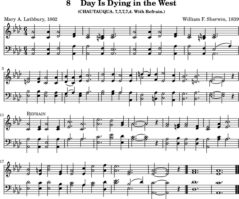 \version "2.16.2"
\header { tagline = ##f title = \markup { "8" "   " "Day Is Dying in the West" } subsubtitle = "(CHAUTAUQUA. 7,7,7,7,4. With Refrain.)" composer = "William F. Sherwin, 1839" poet = "Mary A. Lathbury, 1862" }
\score { << << \new Staff { \key aes \major \time 6/4 \relative a' { 
\repeat unfold 2 { 
<aes c,>2 q4 <aes des,>2 <f des>4 | 
<ees c>2 <d b>4 <ees c>2. }
\break <g d>2 q4 <aes c,>2 q4 | 
<bes des,>( <aes c,>) <bes ees,> <c ees,>2. |
<des ees,>2 q4 <c ees,>2 q4 | 
<< { d( c) } \\ { aes2 } >> <d f,>4 <ees ees,>2 <c ees,>4 | 
<bes ees,>2. <bes d,> | 
<< { ees,2. ~ ees2 } \\ { ees2. ~ ees2 } >> r4 | \break
<aes c,>2^\markup { \caps Refrain } <ees c>4 <aes c,>2 <ees c>4 | 
<c' ees,>2. <aes c,> | 
<ees' aes,>2. <des g,>2 | 
<bes g>4 | << { aes2. ~ aes2 } \\ { aes2. ~ aes2 } >> r4 | 
<aes f>2 <g e>4 <aes f>2 <f des>4 | 
<ees c>2 <aes ees>4 <c ees,>2. | \break 
<bes ees,>2 <a ees>4 <bes ees>2 <g ees>4 | 
<aes ees>2 <c ees,>4 <ees aes,>2 <f aes,>4 | 
<ees aes,>2. <g, ees> | 
<aes ees> ~ q2 r4 \bar "|." 
<aes f>1. <aes ees> \bar ".." } }
\new Staff { \clef bass \key aes \major \relative a, { 
<aes ees'>2 q4 <aes f'>2 <aes aes'>4 | 
q2 <aes f'>4 <aes ees'>2. | 
q2 q4 <aes f'>2 <aes aes'>4 | 
q2 <aes f'>4 << { ees'2( aes4) } \\ { aes,2. } >> | 
<ees' bes'>2 q4 <ees aes>2 q4 | 
<< { g4( aes) } \\ { ees2 } >> <ees g>4 << { aes2. } \\ { aes } >> | 
<g bes>2 q4 << { aes2 } \\ { aes } >> <aes aes,>4 | 
<f bes,>2 <aes b,>4 <g c,>2 <aes aes,>4 | 
<g bes,>2. <aes bes,> | <g ees> ~ q2 r4 | 
<aes aes,>2 q4 <ees aes,>2 <aes aes,>4 | 
<< { aes2. aes } \\ { aes aes } >> | 
<c ees,>2. <bes ees>2 <des ees,>4 | 
<c aes>2. ~ q2 r4 | 
<aes des,>2 <bes des,>4 <aes des,>2 q4 | 
<aes aes,>2 <aes c>4 << { aes2. } \\ { aes } >> | 
<des ees,>2 <c ees,>4 <des ees,>2 <bes ees,>4 | 
<c aes>2 << { aes4 } \\ { aes } >> q2 <des des,>4 | 
<c ees>2. << { bes2( des4) } \\ { ees,2. } >> | 
<c' aes,>2. ~ q2 r4 | 
<des des,>1. <c aes,> } } >> >>
\layout { indent = #0 }
\midi { \tempo 4 = 100 }
}