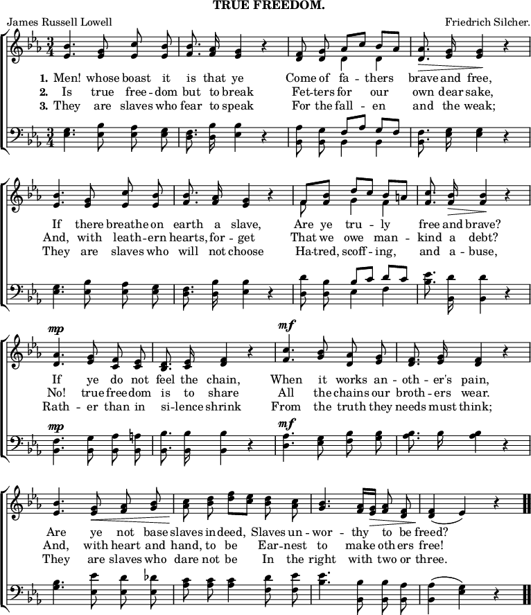 \header { subtitle = "TRUE FREEDOM." tagline = ##f poet = "James Russell Lowell" composer = "Friedrich Silcher." }

\score { << \new ChoirStaff << \override Score.BarNumber #'break-visibility = #'#(#f #f #f)
  \new Staff \relative b' { \key ees \major \time 3/4 \autoBeamOff
    <bes ees,>4. <g ees>8 <c ees,> <bes ees,> |
    <bes f>8. <aes f>16 <g ees>4 r |
    <f d>8 <g d> << { aes[ c] bes[\< aes] } \\ { d,4 d } >> |
    <aes' d,>8.\> <g ees>16 q4\! r | %end first line
    <bes ees,>4. <g ees>8 <c ees,> <bes ees,> |
    <bes f>8. <aes f>16 <g ees>4 r |
    << { f8 <bes f> d[ c] bes[\< a] } \\ { f8 s g4 f } >> |
    <c' f,>8.\! <bes f>16\> q4\! r | %end second line
    <aes d,>4.^\mp <g ees>8 <f c> <ees c> |
    <d bes>8. <ees c>16 <f d>4 r |
    <c' f,>4.^\mf <bes g>8 <aes d,> <g ees> |
    <f d>8. <g ees>16 <f d>4 r | %end third line
    <bes ees,>4. <g ees>8\< <aes f> <bes g> |
    <c aes>\! <d bes> <f d>[ <ees c>] <d bes> <c aes> |
    <bes g>4. <aes f>16[ <g ees>]\> <aes f>8 <f d> |
    q4\!( ees) r \bar ".." }
  \new Lyrics \lyricmode { \set stanza = #"1." Men!4. whose8 boast it is8. that16 ye2 Come8 of fa4 -- thers brave8. and16 free,2 If4. there8 breathe on earth8. a16 slave,2 Are8 ye tru4 -- ly free8. and16 brave?2 If4. ye8 do not feel8. the16 chain,2 When4. it8 works an -- oth8. -- er's16 pain,2 Are4. ye8 not base slaves in -- deed,4 Slaves8 un -- wor4. -- thy8 to be freed?2 }
  \new Lyrics \lyricmode { \set stanza = #"2." Is4. true8 free -- dom but8. to16 break2 Fet8 -- ters for4 our own8. dear16 sake,2 And,4. with8 leath -- ern hearts,8. for16 -- get2 That8 we owe4 man -- kind8. a16 debt?2 No!4. true8 free -- dom is8. to16 share2 All4. the8 chains our broth8. -- ers16 wear.2 And,4. with8 heart and hand, to be4 Ear8 -- nest to4. make8 oth -- ers free!2 }
  \new Lyrics \lyricmode { \set stanza = #"3." They4. are8 slaves who fear8. to16 speak2 For8 the fall4 -- en and8. the16 weak;2 They4. are8 slaves who will8. not16 choose2 Ha8 -- tred, scoff4 -- ing, and8. a16 -- buse,2 Rath4. -- er8 than in si8. -- lence16 shrink2 From4. the8 truth they needs8. must16 think;2 They4. are8 slaves who dare not be4 In8 the right4. with8 two or three.2 }
  \new Staff \relative e { \clef bass \key ees \major \autoBeamOff
    <ees g>4. <ees bes'>8 <ees aes> <ees g> |
    <d f>8. <d bes'>16 <ees bes'>4 r |
    <bes aes'>8 <bes g'> << { f'[ aes] g[ f] } \\ { bes,4 bes } >> |
    <bes f'>8. <ees g>16 q4 r | %end line 1
    q4. <ees bes'>8 <ees aes> <ees g> |
    <d f>8. <d bes'>16 <ees bes'>4 r |
    <d d'>8 <d bes'> << { bes'[ c] d[ c] } \\ { ees,4 f } >> |
    <bes ees>8. <d bes,>16 q4 r | %end line 2
    <bes, f'>4.^\mp <bes g'>8 <bes aes'> <bes a'> |
    <bes bes'>8. q16 q4 r |
    <d aes'>4.^\mf <ees g>8 <f bes> <g bes> |
    <aes bes>8. bes16 q4 r | %end line 3
    <g bes>4. <ees ees'>8 <ees d'> <ees des'> |
    <aes c> q q4 <f d'>8 <f ees'> |
    <bes ees>4. <bes bes,>8 q <aes bes,> |
    <aes bes,>4( <g ees>) r } >> >>
\layout { indent = #0 }
\midi { \tempo 4 = 116 } }