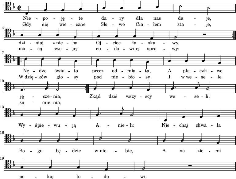 
\relative c { \clef tenor \key d \minor
\time 2/2
\repeat volta 2 {
\stemUp c4 f f g | a a a bes | \stemDown c2 a | \break
\stemUp a4 a a f | g g g e | f2 r
} \break
\repeat volta 2 {
\stemDown c'4 c c a | bes bes bes g | \stemUp a a a f | \break
g4. a8 g2
}
a4 a bes g | a4. bes8 a2 | \break
a4 a bes g | a4. bes8 a2 | c,4 f f g | \break
a4 a a bes | c2 a | a4 a a f | \break
g g g e | f2 r
}
\addlyrics { \small {
Nie -- po -- ję -- te da -- ry dla nas da -- je,
dzi -- siaj "z nie" -- ba Oj -- ciec ła -- ska -- wy,
Nę -- dze świa -- ta precz od -- mia -- ta, 
A pła -- czli -- we ję -- cze -- nia,
Zkąd dziś wszy -- scy we -- se -- li;
Wy -- śpie -- wu -- ją A -- nie -- li:
Nie -- chaj chwa -- ła Bo -- gu bę -- dzie "w nie" -- bie,
A na zie -- mi po -- kój lu -- do -- wi.
}
}
\addlyrics { \small {
Gdy się wie -- czne Sło -- wo Cia -- łem sta -- je,
mo -- cą swo -- jej cu -- do -- wnej spra -- wy:
"W dzię" -- ków gło -- sy pod nie -- bio -- sy
I "w we" -- se -- le za -- mie -- nia;
}
}
