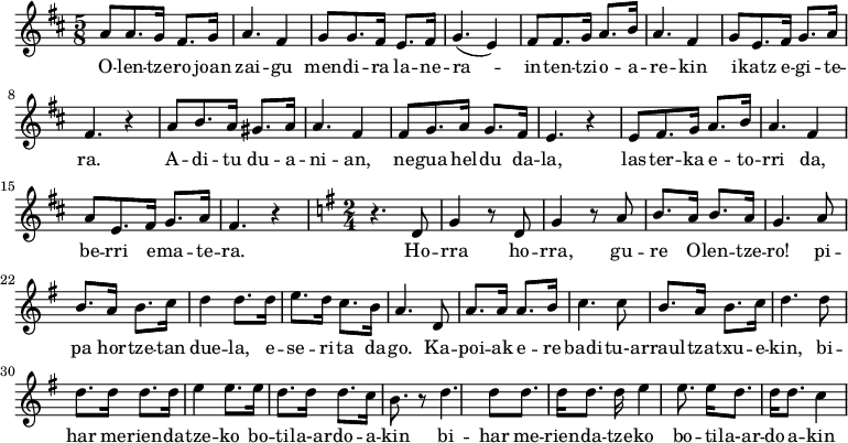 \relative c' {\time 5/8 \key d \major 
a'8 a8. g16 fis8. g16 a4. fis4 
g8 g8. fis16 e8. fis16 g4.(e4)
fis8 fis8. g16 a8. b16 a4. fis4 
g8 e8. fis16 g8. a16 fis4. r4 
a8 b8. a16 gis8. a16 a4. fis4
fis8 g8. a16 g8. fis16 e4. r4
e8 fis8. g16 a8. b16 a4. fis4
a8 e8. fis16 g8. a16 fis4. r4 
\time 2/4 \key g \major  r4. d8 g4 r8 d g4 r8 a
b8. a16 b8. a16 g4. a8 b8. a16 b8. c16 
d4 d8. d16 e8. d16 c8. b16 a4. d,8
a'8. a16 a8. b16 c4. c8
b8. a16 b8. c16 d4. d8 d8. d16 d8. d16
e4 e8. e16 d8. d16 d8. c16 b8. r8
d4. d8 d8. d16 d8. d16
e4 e8. e16 d8. d16 d8. c4
}
\addlyrics {
O -- len -- tze -- ro joan zai -- gu
men -- di -- ra la -- ne -- ra --
in -- ten -- tzi -- o -- a -- re -- kin
i -- katz e -- gi -- te -- ra.
A -- di -- tu du -- a -- ni -- an,
ne -- gua hel -- du da -- la,
las -- ter -- ka e -- to -- rri da,
be -- rri e -- ma -- te -- ra.
Ho -- rra ho -- rra, gu -- re O -- len -- tze -- ro!
pi -- pa hor -- tze -- tan due -- la,
e -- se -- ri -- ta da -- go.
Ka -- poi -- ak e -- re badi -- tu-a -- rraul -- tza -- txu -- e -- kin,
bi -- har me -- rien -- da -- tze -- ko
bo -- ti -- la-ar -- do -- a -- kin
bi -- har me -- rien -- da -- tze -- ko
bo -- ti -- la-ar -- do -- a -- kin
}
