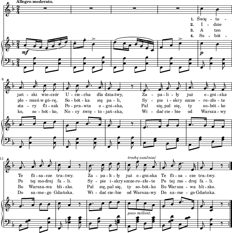 
sVarC = { \stemDown f8[<c' a'>] f,[<c' g'>] | f,[<c' a'>] f,[<d' bes'>] | f,[<c' a'>] f,[<c' bes'>] | f,[<c' a'>] f,[<c' g'>] \stemNeutral | % w1
f, <c' a'>4 <c g'>8 | f, <c' a'>4 <c a'>8 | f, <c' g'>4 <c g'>8 | f, <c' a'>4 <c a'>8 | c8[<e g>] bes[<e g>] | a,[<f' a>] d[<f a>] | bes,[<f' g>] g,[<e' bes'>] | f, <es' a c>4 <es a c>8 % w1
d[<f bes>] bes,[<e! g d'>] | a,[<f' a c>] d[<f a c>] | bes,[<f' g d'>] c[<bes' c>] | f, <c' a'>4 r8 }

lVarC = \lyricmode { \set stanza = "3. " A ten sta -- ry fli -- sak Po -- pra -- wia o -- gni -- ska, Pal się, pal się, ty so -- bót -- ko Bo War -- sza -- wa bli -- zko. Pal się, pal się, ty so -- bót -- ko Bo War -- sza -- wa bli -- zko. }

lVarA = \lyricmode { \set stanza = "1. " Świę -- to -- jań -- ski wie -- czór U -- cie -- cha dla dzia -- twy, Za -- pa -- li -- ły już o -- gni -- ska Te fli -- sa -- cze tra -- twy. Za -- pa -- li -- ły już o -- gni -- ska Te fli -- sa -- cze tra -- twy. }

sVarA = { R2*4 | % w1
c4 bes | a8. \stemUp bes16 \stemNeutral c8 d | g, c \stemUp bes8. \stemNeutral a16 | g8 f4 r8 | e8. f16 g8 g | a8. g16 f8 f | g8. a16 \stemUp bes8 bes \stemNeutral | c8 a4 r8 | % w1
bes8. c16 d8 d | c^\markup { \small \italic "trochę zwalniać" } f c a | g \stemUp bes \stemNeutral d8. e,16 | g8 f4 r8 \bar ":|." }

lVarB = \lyricmode { \set stanza = "2. " I -- dzie pło -- mień w_gó -- rę, So -- bót -- ka się pa -- li, Sy -- pie i -- skry szcze -- ro -- zło -- te Po tej mo -- drej fa -- li. Sy -- pie i -- skry szcze -- ro -- zło -- te Po tej mo -- drej fa -- li. }

sVarB = { a8_\mf([g16 f] e[g bes d]) | c8-.[f-.] bes,4^> | d8([c16 a] bes[g e c]) | f8[a] c4^> | % w1 
c_\p bes | a8.[bes16] c8[d] | \stemDown g,[c] \stemNeutral bes8.[a16] | g8 f4 r8 | e8.[f16] g8[g] | a8.[g16] f8[f] | g8.[a16] bes8[bes] | c8 a4 r8 | % w1
bes8.[c16] d8[d] | c_\markup { \small \italic "poco raillent." } [f c a] | g[bes] d8.[e,16] | g8 <c, f>4 r8 \bar ":|." }

lVarD = \lyricmode { \set stanza = "4. " So -- bót -- ko, so -- bót -- ko, No -- cy świę -- to -- jań -- ska, Wi -- dać cie -- bie od War -- sza -- wy Do sa -- me -- go Gdań -- ska. Wi -- dać cie -- bie od War -- sza -- wy Do sa -- me -- go Gdań -- ska. }

\paper { #(set-paper-size "a3")
 oddHeaderMarkup = "" evenHeaderMarkup = "" }
\header { tagline = ##f }
\version "2.18.2"
\score {
\midi {  }
\layout { line-width = #200
indent = 0\cm}
<<
  \new Staff { \clef "violin" \key d \minor \time 2/4 \tempo \markup { \small \bold "Allegro moderato." } \autoBeamOff \relative c'' { \sVarA } }
  \addlyrics { \small \lVarA }
  \addlyrics { \small \lVarB }
  \addlyrics { \small \lVarC }
  \addlyrics { \small \lVarD }
  \new PianoStaff <<
    \new Staff = "up" { \clef "violin" \key d \minor \time 2/4 \relative a' { \sVarB } }
    \new Staff = "down" { \clef "bass" \key d \minor \time 2/4 \relative f, { \repeat volta 4 { \sVarC } } }
  >>
>> }