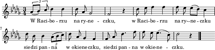 
lVarA = \lyricmode { W_Ra -- ci -- bo -- rzu na ry -- ne -- czku, w_Ra -- ci -- bo -- rzu na ry- -- ne -- czku sie -- dzi pan -- na w_o -- kie -- ne -- czku, sie -- dzi pan -- na w_o -- kie -- ne -- czku. }

sVarA = { \tuplet 3/2 { \stemUp as8 [(bes8)]  c8 \stemNeutral}
des4 des4 | des8 as ges2 | f2 r4 | des'8 es f4 f | \partial 4 f8 es \once \override Score.BarLine.break-visibility = ##(#f #f #t) \bar "|" \partial 2 es8 [(des)] c4 | \stemDown des8 bes bes4  \tuplet 3/2  { as8 ([bes8 c8]) } \stemNeutral des8 as ges4 f |  f8 as des4. f8 f8 es es4. (c8) | des2 r4 \bar "|." s }

\paper { #(set-paper-size "a4")
 oddHeaderMarkup = "" evenHeaderMarkup = "" }
\header { tagline = ##f }
\version "2.18.2"
\score {
\midi {  }
\layout { line-width = #180
indent = 0\cm}
\relative a' {
\set Staff.midiInstrument = "flute" 
\key des \major
\time 3/4
\autoBeamOff \sVarA
}
\addlyrics { \lVarA } }