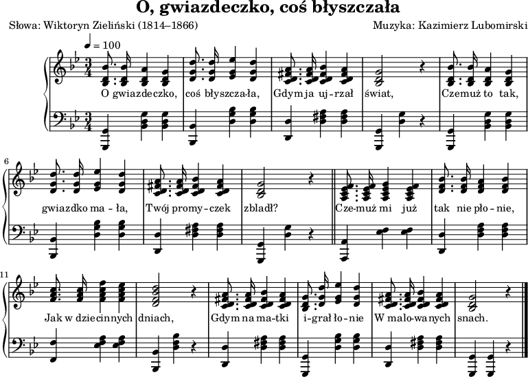 
\version "2.20.0"

\header{
title = "O, gwiazdeczko, coś błyszczała"
poet = "Słowa: Wiktoryn Zieliński (1814–1866)"
%meter = "Opracowanie:"
composer = "Muzyka: Kazimierz Lubomirski"
%arranger = "Aranżacja: Franciszek Barański"
tagline = ""
}

global = {
\key bes \major
\time 3/4
\tempo 4=100
}

\score{

\new PianoStaff <<
\new Staff = "RH"
\relative c' {
\clef treble
\global

\autoBeamOff

% tu prawa ręka
   <bes d bes'>8. <bes d bes'>16 <bes d a'>4 <bes d g> |
   <d g d'>8. <d g d'>16 <es g es'>4 <d g d'> |
   <c d fis a>8. <c d fis a>16 <c d fis bes>4 <c d fis a> |
   <bes d g>2 r4 |

   <bes d bes'>8. <bes d bes'>16 <bes d a'>4 <bes d g> |
   <d g d'>8. <d g d'>16 <es g es'>4 <d g d'> |
   <c d fis a>8. <c d fis a>16 <c d fis bes>4 <c d fis a> |
   <bes d g>2 r4 \bar "||"

   <a c es f>8. <a c es f>16 < a c es g>4 <a c es f> |
   <d f bes>8. <d f bes>16 <d f a>4 <d f bes> |
   <f a c>8. <f a c>16 <f a c f>4 <f a c es> |
   <d f bes d>2 r4 |

   <c d fis a>8. <c d fis a>16 <c d fis bes>4 <c d fis a> |
   <bes d g>8. <d g d'>16 <es g es'>4 <d g d'> |
   <c d fis a>8. <c d fis a>16 <c d fis bes>4 <c d fis a> |
   <bes d g>2 r4 \bar "|." 
}
\addlyrics { \small {
   O gwia -- zde -- czko, coś bły -- szcza -- ła,
   Gdym ja uj -- rzał świat,
   Cze -- muż to tak, gwia -- zdko ma -- ła,
   Twój pro -- my -- czek zbladł?

   Cze -- muż mi już tak nie pło -- nie,
   Jak w_dzie -- cin -- nych dniach,
   Gdym na ma -- tki i -- grał ło -- nie
   W_ma -- lo -- wa -- nych snach.
} }
\new Staff = "LH" {
\clef bass
\global

% tu lewa ręka
   <g,, g,>4 <bes, d g> <bes, d g> |
   <bes,, bes,> <d g bes> <d g bes> |
   <d, d> <d fis a> <d fis a> |
   <g,, g,> <d g> r |

   <g,, g,>4 <bes, d g> <bes, d g> |
   <bes,, bes,> <d g bes> <d g bes> |
   <d, d> <d fis a> <d fis a> |
   <g,, g,> <d g> r \bar "||"

   <a,, a,>4 <es f> <es f> |
   <d, d> <d f a> <d f a> |
   <f, f> <es f a> <es f a> |
   <bes,, bes,> <d f bes> r |

   <d, d> <d fis a> <d fis a> |
   <g,, g,> <d g bes> <d g bes> |
   <d, d> <d fis a> <d fis a> |  
   <g,, g,> <g,, g,> r \bar "|."
}
>>

\midi{}
\layout{}

}
