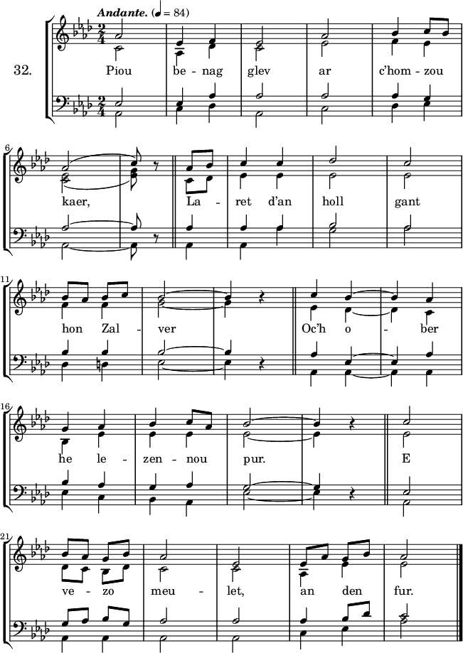 
\version "2.16.2"
\header {
  tagline = ##f
}
\score {
\new StaffGroup <<
\set StaffGroup.instrumentName = \markup {\huge 32.}
 \new Staff = "merc’hed" <<
  \key aes \major
  \time 2/4
  \tempo \markup {\italic Andante.} 4=84
   \new Voice = "soprano" {
    \voiceOne <<
     \autoBeamOff
     \relative c'' {
aes2 | ees4 f | ees2 | aes | bes4 c8 [bes] | \break
aes2 (| c8) \once \override Rest #'staff-position = #0 r8 \bar "||" aes8 [bes] | c4 c | des2 | c | \break
bes8 [aes] bes [c] | bes2 ~ | bes4 \once \override Rest #'staff-position = #0 r \bar "||" c bes ~ | bes aes | \break
g aes | bes c8 [aes] | bes2 ~ bes4 \once \override Rest #'staff-position = #0 r \bar "||" c2 | \break
bes8 [aes] g [bes] | aes2 | ees | ees8 [aes] g [bes] | aes2 \bar "|."
} >> }
   \new Voice = "alto" {  
    \voiceTwo <<
     \autoBeamOff
     \relative c' {
c2 | aes4 des | c2 | ees | f4 ees | \break
<c ees>2 (| <ees g>8) s8 \bar "||" c8 [des] | ees4 ees | ees2 | ees | \break
f4 f | g2 ~ | g4 s \bar "||" ees des ~ | des c | \break
bes ees | ees ees | ees2 ~ ees4 s \bar "||" ees2 | \break
des8 [c] bes [des] | c2 | c | aes4 ees' | ees2 \bar "|."
} >> }
>>
   \new Lyrics 
    \lyricsto "soprano" {
Piou be -- nag glev ar c’hom -- zou kaer,
La -- ret d’an holl gant hon Zal -- ver
Oc’h o -- ber he le -- zen -- nou pur.
E ve -- zo meu -- let, an den fur.
}
 \new Staff = "paotred" <<
  \clef bass
  \key aes \major
  \time 2/4
  \autoBeamOff
   \new Voice = "tenor" { 
    \voiceOne <<
     \autoBeamOff
     \relative c {
ees2 | ees4 aes | aes2 | aes | aes4 g | \break
aes2 ~ | aes8 \once \override Rest #'staff-position = #0 r8 \bar "||" aes4 | aes aes | bes2 | aes | \break
bes4 bes | bes2 ~ | bes4 \once \override Rest #'staff-position = #0 r \bar "||" aes ees ~ | ees aes | \break
bes aes | g aes | g2 ~ g4 \once \override Rest #'staff-position = #0 r \bar "||" ees2 | \break
g8 [aes] bes [g] | aes2 | aes | aes4 bes8 [des] | c2 \bar "|."
} >> }
    \new Voice = "bass" { 
     \voiceTwo <<
      \autoBeamOff
      \relative c {
aes2 | c4 des | aes2 | c | des4 ees | \break
aes,2 ~ | aes8 s8 \bar "||" aes4 | aes4 aes' | g2 | aes | \break
des,4 d | ees2 ~ | ees4 s \bar "||" aes, aes ~ | aes aes | \break
ees' c | bes aes | ees'2 ~ ees4 s \bar "||" aes,2 | \break
aes4 aes | aes2 | aes | c4 ees | aes2 \bar "|."
} >> }
>>
>>
  \layout { 
%  indent = #10
  line-width = #160
  }
  \midi {}
}
