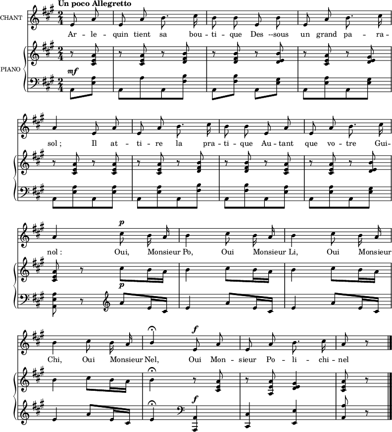 
\language "italiano"
melody = \relative do' {
  \set Staff.instrumentName =  \markup \fontsize #-2 #"CHANT"
  \tempo \markup \fontsize #0 { Un poco Allegretto } %4.=100
  \clef treble
  \key la \major
  \time 2/4
  \set Staff.midiInstrument = #"piccolo"
  \partial 4 mi8 la | mi la si8. dod 16 | si8 si mi, si' | \stemUp mi, la \stemNeutral si8. dod 16 | \break
  la4 mi8 la | mi la si8. dod16 | si8 si mi, la | mi la si8. dod16 | \break
  la4 dod8^\p si16 la | si4 dod8 si16 la | si4 dod8 si16 la | \break
  si4 dod8 si16 la | \stemUp si4\fermata \stemNeutral mi,8^\f la | mi la si8. dod16 | la8 r8 \bar "|."
}

text = \lyricmode {
Ar -- le -- quin tient sa bou -- ti -- que
Des --sous un grand pa -- ra -- sol_;
Il at -- ti -- re la pra -- ti -- que
Au -- tant que vo -- tre Gui -- nol_:
Oui, Monsieur _ Po, Oui Monsieur _ Li, Oui Monsieur _ Chi,
Oui Monsieur _ Nel,
Oui Mon -- sieur Po -- li -- chi -- nel

}

upper = \relative do'' {
  \clef treble
  \key la \major
  \time 2/4
  \partial 4 r8 <la mi dod>8 | r8 <la mi dod> r <si fad re> | r <si fad re> r <si mi, re> | r <la mi dod> r <sold mi re> | \break
  r8 <la mi dod> r <la mi dod> | r <la mi dod> r <si fad re> | r <si fad re> r <la mi dod> | r <la mi dod> r <si mi, re> | \break
  <la mi dod> r dod[_\p si16 la] | si4 dod8[ si16 la] | si4 dod8[ si16 la] | \break
  si4 dod8] si16 la] | si4\fermata r8 <la mi dod> | r8 <la mi la,> <sold mi re>4 | <la mi dod>8 r8 \bar "|."
}

lower = \relative do {
  \clef bass
  \key la \major
  \time 2/4
  \partial 4 la8^\mf <la' mi> | la,[ la' la, <si' fad>] | la, <si' fad> la, <sold' mi> | la,[ <la' mi> la, <sold' mi>] | \break
  la,8[ <la' mi> la, <la' mi>] | la,8[ <la' mi> la, <si' fad>] | la,[ <si' fad> la, <la' mi>] | la,[ <la' mi> la, <sold' mi>] | \break
  <la mi la,>8 r8 \clef treble la'8[ mi16 dod] | mi4 la8[ mi16 dod] | mi4 la8[ mi16 dod] | \break
  mi4 la8[ mi16 dod] | mi4\fermata \clef bass <la,, la,>^\f | <dod dod,>4 <mi mi,> | \stemUp <la la,>8 r8 \bar "|."
}

\score {
  <<
    \new Voice = "mel"
    {  \autoBeamOff \melody }
    \new Lyrics \lyricsto mel \text
    \new PianoStaff <<
      \set PianoStaff.instrumentName = \markup \fontsize #-2 #"PIANO "
      \new Staff = "upper" \upper
      \new Staff = "lower" \lower
    >>
  >>
  \layout {
    \context { \Staff \RemoveEmptyStaves }
    indent = 0.5\cm
    \override Rest #'style = #'classical
    \override Score.BarNumber #'stencil = ##f
    % line-width = #120
    \set fontSize = #-1
  }
  \midi { }
}
\header { tagline = ##f}
