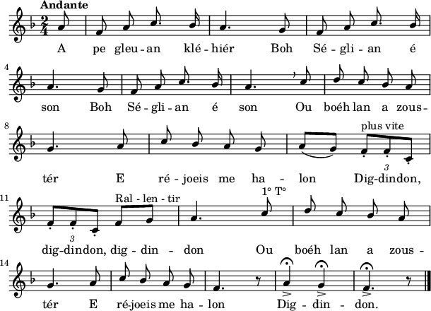 
\relative c'{
    \clef treble
    \key f \major
    \tempo \markup {Andante}
    \autoBeamOff
    \time 2/4
    \partial 8*1
    \stemUp
a'8 | f a c8. bes16 | a4. g8 | f a c8. bes16 | \break
a4. g8 | f a c8. bes16 | a4. \breathe c8 | d c bes a | \break
g4. a8 | c bes a g | \autoBeamOn a [(g)] \tupletDown \tuplet 3/2 { f-.^"plus vite" [f-. c-.] } | \break
\tuplet 3/2 { f8-. [f-. c-.] } f^"Ral - len - tir" [g] | \autoBeamOff a4. c8^"1° T°" | d c bes a | \break
g4. a8 | c bes a g | f4. r8 | a4-> \fermata g-> \fermata | f4.-> \fermata r8 \bar "|."
}
\addlyrics {
A pe gleu -- an klé -- hiér Boh Sé -- gli -- an é son
Boh Sé -- gli -- an é son
Ou boéh lan a zous -- tér
E ré -- joeis me ha -- lon
Dig -- din -- don, dig -- din -- don, dig -- din -- don
Ou boéh lan a zous -- tér
E ré -- joeis me ha -- lon Dig -- din -- don.
}
\layout { line-width = #150 }
\midi {
    \context {
      \Score
      tempoWholesPerMinute = #(ly:make-moment 100 4)
}}
