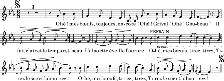 
\relative c'' {
  \override Rest #'style = #'classical
  \set fontSize = #-1
  \key ees \major
  \time 6/8
  \set Score.tempoHideNote = ##t
    \tempo 4 = 90
  \autoBeamOff
  \set Staff.midiInstrument = #"piccolo"
  \mark \markup { \musicglyph #"scripts.segno" }
  \compressEmptyMeasures
  R8*18 \bar "||" 
r4 g8 bes4 bes8 | g4 g8 ees4 ees8
bes8. bes16 g'8 bes4 bes8 | aes4 g8 f4 ees8
f4.~ f8 r f | bes \( ^\> aes g \! \) bes \( ^\> aes g \! \)
f4.~ f8 r f | f \( ^\> ees f \! \) g \( ^\> f g \! \)
bes4 bes8 r4 bes8^\markup { REFRAIN } \bar "||"
  c4\cresc c8 d4 d8 \(
c4 \) c8 \( bes4 \) g8 \( | bes^\> aes g\! f^\< g aes\!
% {page suivante}
bes4.~ \) bes8 r bes | c4 c8 d4 d8 \(
c4 \) c8\( bes4 \) g8 | bes^\> \( aes g\! \) f^\< \( g f\! \)
  \acciaccatura f ees4.~ ees4 r8
\bar "||" \mark \markup { \musicglyph #"scripts.segno" }
}
\addlyrics {
O -- "hé !" mes bœufs, tou -- jours, en -- co -- "re !"
O -- "hé !" Gri -- "vel !" O -- "hé !" Gou -- "beau !"
Il fait clair et le temps est beau.
L’a -- lou -- ette é -- veil -- le l’au -- ro -- re.
O -- hé, mes bœufs, ti -- rez, ti -- rez,
Ti -- rez le soc et la -- bou -- "rez !"
O -- hé, mes bœufs, ti -- rez, ti -- rez,
Ti -- rez le soc et la -- bou -- "rez !"
}
\layout {
  \context {
    \Score
    \remove "Bar_number_engraver"
  }
}
