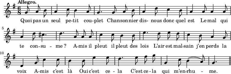 
\relative c'' {
  \time 6/8
  \key g \major
  \tempo "Allegro."
  \autoBeamOff
  \set Score.tempoHideNote = ##t
    \tempo 4 = 120
  \set Staff.midiInstrument = #"piccolo"
\partial 4. g8 a b | a4 c8 b4 a8 | g4. g8 a b
a4 d8 c4 b8 | a4 a8 a4 a8 | a4 d8 cis4. | d a8 a a
c4 c8 b4 b8 | e4. d8 e d | c4 b8 a4 g8 | d4 g8 c4 c8
b4 b8 e4 e8 | d4. e8 fis g | g,4 c8 b4 (a8) | g4. \bar "||"
}

\addlyrics {
Quoi pas un seul pe -- tit cou -- plet
Chan -- son -- nier dis- nous donc quel est
Le mal qui te con -- su -- "me ?"
A -- mis il pleut il pleut des lois
L’air est mal -- sain j’en perds la voix
A -- mis c’est là
Oui c’est ce -- la
C’est ce -- la qui m’en -- rhu -- me.
}
