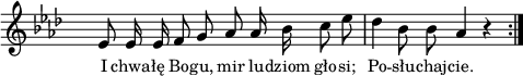 
lVarA = \lyricmode { I chwa -- łę Bo -- gu, mir lu -- dziom gło -- si; Po -- słu -- chaj -- cie. }

sVarArep = { es8 es16 es f8 g as as16 bes c8 es | des4 bes8 bes as4 r \bar ":|." }

\paper { #(set-paper-size "a4")
 oddHeaderMarkup = "" evenHeaderMarkup = "" }
\header { tagline = ##f }
\version "2.18.2"
\score {
\midi {  }
\layout { line-width = #120
indent = 0\cm}
\new Staff { \clef "violin" \key as \major \override Staff.TimeSignature #'transparent = ##t \time 4/4 \autoBeamOff \relative a' { \sVarArep } }
  \addlyrics { \small \lVarA } }