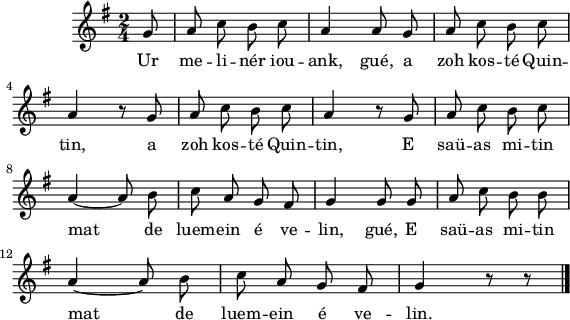 
\version "2.16.2"
\header {
  tagline = ##f
}
\score {
  <<
    \new Voice = "kan" {
      \autoBeamOff
      \relative c'' {
        \clef treble
        \key g \major
        %\set Staff.instrumentName = \markup {\huge \bold I.}
        \time 2/4
        \partial 8*1
        %\set melismaBusyProperties = #'()
        \override Rest #'style = #'classical
        %\tempo \markup {\italic Moderato} 4=108
    
g8 | a c b c | a4 a8 g | a c b c | \break
a4 r8 g | a c b c | a4 r8 g | a c b c | \break
a4 ~ a8 b | c a g fis | g4 g8 g | a c b b | \break
a4 ~ a8 b | c a g fis | g4 r8 r \bar "|."
      }
    }
    \new Lyrics \lyricsto "kan" 
    {
     %\override LyricText #'font-shape = #'italic
%\set stanza = "1."
Ur me -- li -- nér iou -- ank, gué,
a zoh kos -- té Quin -- tin,
a zoh kos -- té Quin -- tin,
E saü -- as mi -- tin mat de luem -- ein é ve -- lin, gué,
E saü -- as mi -- tin mat de luem -- ein é ve -- lin.
    }
  >>
  \layout { 
   % indent = #00
     line-width = #140
   %ragged-last = ##t
  }
  \midi {
    \context {
      \Score
      tempoWholesPerMinute = #(ly:make-moment 96 4)
    }
  }
}
