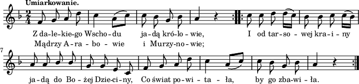 
lVarA = \lyricmode { Z_da -- le -- kie -- go Wscho -- du ja -- dą kró -- lo -- wie, I od tar -- so -- wej kra -- i -- ny ja -- dą do Bo -- żej Dzie -- ci -- ny, Co świat po -- wi -- ta -- ła, by go zba -- wi -- ła. }

sVarArep = { c8 c d d16([c]) | bes8 bes c c16([bes]) | a8 a \stemUp bes bes \stemNeutral | g8 g e c | f g a d | c4 \stemUp a8([c]) \stemNeutral | c bes g bes | a4 r }

sVarAp = { \repeat volta 2 { f8 g a d | c4 a8([c]) | c bes g bes | a4 r } }

lVarB = \lyricmode { Mą -- drzy A -- ra -- bo -- wie i Mu -- rzy -- no -- wie; }

\paper { #(set-paper-size "a4")
 oddHeaderMarkup = "" evenHeaderMarkup = "" }
\header { tagline = ##f }
\version "2.18.2"
\score {
\midi {  }
\layout { line-width = #180
indent = 0\cm}
\new Staff { \clef "violin" \key d \minor \time 2/4 \tempo \markup { \small "Umiarkowanie." } \autoBeamOff \relative f' { \sVarAp \repeat volta 2 { \sVarArep } } }
  \addlyrics { \small \lVarA }
  \addlyrics { \small \lVarB } }