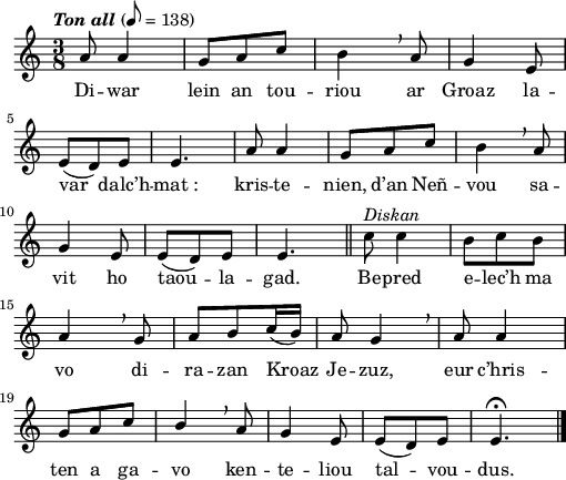 
\version "2.22.0"
\score {
  \new Staff {
    \relative c'{
      \tempo \markup {\italic "Ton all"} 8=138
      \time 3/8
      a'8 a4 | g8 a c | b4 \breathe a8 | g4 e8 \break
      e( d) e | e4. | a8 a4 | g8 a c | b4 \breathe a8 \break
      g4 e8 | e( d) e | e4. \bar "||" c'8^\markup {\italic Diskan} c4 | b8 c b \break
      a4 \breathe g8 | \stemUp a b c16( b) | a8 g4 \breathe | a8 a4
      g8 a c | b4 \breathe a8 | g4 e8 | e( d) e | e4.\fermata \bar "|."
    }
    \addlyrics{
      Di -- war lein an tou -- riou ar Groaz
      la -- var dalc’h -- mat_: kris -- te -- nien, d’an Neñ -- vou
      sa -- vit ho taou -- la -- gad. Be -- pred e -- lec’h ma
      vo di -- ra -- zan Kroaz Je -- zuz, eur c’hris --
      ten a ga -- vo ken -- te -- liou tal -- vou -- dus.
    }
  }
  \layout {
    indent = #00
    line-width = #125
  }
  \midi { }
}
\header { tagline = ##f }
