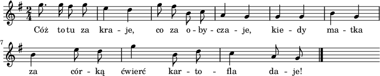  
\relative c'' {
\time 2/4
\set Staff.midiInstrument = #"flute"
\key g \major
\autoBeamOff
g'8. g16 fis8 g | e4 d | g8 fis b, c | a4 g | g g | b g 
\break
b e8 d |g4 b,8 d | c4 a8 g
\bar "|."
s
}
\addlyrics {
Cóż to tu za kra -- je,
co za o -- by -- cza -- je,
kie -- dy ma -- tka za cór -- ką
ćwierć kar -- to -- fla da -- je!
}
\midi {
\tempo 4 = 120 
}
