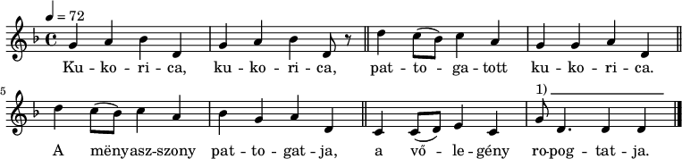 
{
   <<
   \relative c' {
      \key d \minor
      \time 4/4
      \tempo 4 = 72
%      \set Staff.midiInstrument = "drawbar organ"
      \transposition c'
%       Kukorica, kukorica,
        g'4 a bes d, g a bes d,8 r \bar "||"
%       pattogatott kukorica.
        d'4 c8( bes) c4 a g g a d, \bar "||"
%       A menyasszony pattogatja,
        d'4 c8( bes) c4 a bes g a d, \bar "||"
%       a vőlegény ropogtatja.
        c4 c8( d) e4 c g'8^\markup { 1)\beam #18 #0 #0.03 } d4. d4 d \bar "|."
      }
   \addlyrics {
        Ku -- ko -- ri -- ca, ku -- ko -- ri -- ca,
        pat -- to -- ga -- tott ku -- ko -- ri -- ca.
        A mëny -- asz -- szony pat -- to -- gat -- ja,
        a vő -- le -- gény ro -- pog -- tat -- ja.
      }
   >>
}
