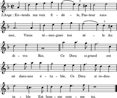 
\score {
  \relative c''
    {
    \time 2/2
    \clef G
    \key f \major
    \autoBeamOff
    \override TupletBracket #'bracket-visibility = ##f
    \override Score.BarNumber #'break-visibility = #'#(#f #f #f)
    \partial 4 a4 | d e f g | f2( \tupletUp \times 2/3 { e4) d cis } | d2 e | \break 
    a,2. a4 | d e f g | f2( \times 2/3 { e4) d cis } | \break
    d2 e | a,1 \bar "||" a'2 a4. g8 | f2. c4 | \break
    f4. g8 a4 a | g2 e4 e | f4. e8 d4 d | \break
    e2 cis4. cis8 | d4 d e4. f8 | d1 \bar "|."
    }
\addlyrics {
\override LyricText #'self-alignment-X = #1 \markup { \italic { L’Ange : } En } -- tends ma voix fi -- dè -- le, Pas -- teur suis-
moi, Viens té -- moi -- gner ton zè -- le Au
di -- vin Roi. Ce Dieu si grand est
né dans une é -- ta -- ble, Ce Dieu si re -- dou-
ta -- ble Est hom -- me com -- me toi.
} %lyrics
\layout{
  indent = 0\cm
  line-width = #120
  \set fontSize = #-2
  \override Score.BarNumber #'break-visibility = #'#(#f #f #f)
} %layout
\midi { }
} %score
\header { tagline = ##f}
