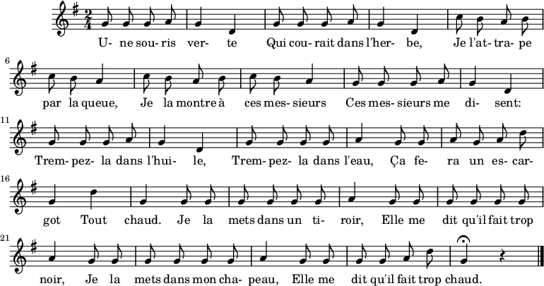 
\header {
  tagline = ##f
}

\score {
  \new Staff
     %%%% \with { \remove "Time_signature_engraver" }
<<
  \relative c'' {
    \key g \major
    \time 2/4
    \override TupletBracket #'bracket-visibility = ##f 
    \set Score.tempoHideNote = ##t \tempo 4 = 78
    \autoBeamOff

     %%%%%%%%%%%%%%%%%%%%%%%%%% Une souris verte
     \repeat unfold 2 { g8 g g a g4 d }
     \repeat unfold 2 { c'8 b a b c b a4 }
     \repeat unfold 2 { g8 g g a g4 d }
     g8 g g g a4  g8 g a g a d g,4 d' g, g8 g 
     g8 g g g a4  g8 g g g g g a4
     g8 g g g g g a4
     g8 g g g a d g,4\fermata r4
\bar "|."
  }

  \addlyrics {
     U- ne sou- ris ver- te Qui cou- rait dans l'her- be, Je l'at- tra- pe par la queue, Je la montre à ces mes- sieurs Ces mes- sieurs me di- sent: Trem- pez- la dans l'hui- le, Trem- pez- la dans l'eau, Ça fe- ra un es- car- got Tout chaud. Je la mets dans un ti- roir, Elle me dit qu'il fait trop noir, Je la mets dans mon cha- peau, Elle me dit qu'il fait trop chaud.
  }
>>
  \layout {}
  \midi {}
}
