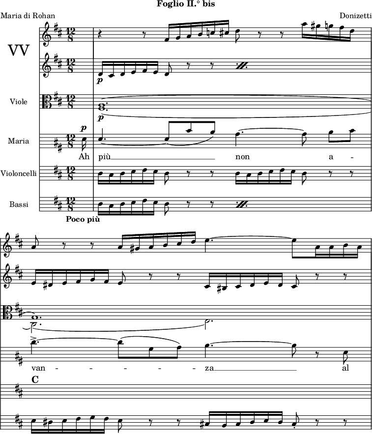 
\version "2.22.0"

globale = {
  \tempo "Poco più"
  \key d \major
  \time 12/8
}

maria = {
  \partial 16 a16^\p |

%% 1
  \stemUp a4.~ a8 ( [ fis' e ] ) \stemNeutral d4.~ d8 e [ fis ] |

%% 2
  g4.->~ g8 ( [ cis, d ] ] ) e4.~ e8 r a, |
}

\parallelMusic violiniI,violiniII,violeDivI,violeDivII,violoncelli,bassi {
  \partial 16 s16 |
  \partial 16 s16 |
  \partial 16 s16 |
  \partial 16 s16 |
  \partial 16 s16 |
  \partial 16 s16 |

%% 1
  r4 r8 fis16 g a b c cis d8 r r a'16 gis g fis d s |
  \repeat percent 2 { d16_\p cis d e fis e d8 r r } |
  \voiceOne a1. ( |
  \voiceTwo fis1._\p ( |
  d16 cis d e fis e d8 r r d16 cis d e fis e d8 r r |
  \repeat percent 2 { d16 cis d e fis e d8 r r } |

%% 2
  a8 r r a16 gis a b cis d e4.~ e8 a,16 a b a |
  e16 dis e fis g fis e8 r r cis16 bis cis \omit Accidental d e d cis8 r r |
  g1. ) |
  cis2. ) ( e ) |
  s1.^\markup { \huge \bold "C" } |
  e16 dis e fis g fis e8 r r cis!16 \omit Accidental bis cis d e d cis8-. r r |
}

mariaMusica = \new Staff \with {
  instrumentName = "Maria"
  midiInstrument = "flute"
}
{
  \globale
  \hide Staff.Clef
  \clef soprano

  \autoBeamOff
  \relative c'' \maria
} \addlyrics {
  Ah più __ non a -- van -- za __ al
}

% corniMusica = \new Staff \with {
%   instrumentName = "Corni"
%   midiInstrument = "french horn"
% }
% {
%   \transposition es'
%   \key c \major
%   \globale
%   \clef treble
%   \relative c'' \cornoI
% }
% 
% fagottiMusica = \new Staff \with {
%   instrumentName = "Fagotti"
%   midiInstrument = "bassoon"
% }
% {
%   \globale
%   \hide Staff.Clef
%   \clef tenor
%   \relative c \fagottoI
% }

violiniIMusica = \new Staff \with {
  % instrumentName = "Violini I"
  midiInstrument = "string ensemble 1"
}
{
  \globale
  \clef treble
  \relative c' \violiniI
}

violiniIIMusica = \new Staff \with {
  % instrumentName = "Violini II"
  midiInstrument = "string ensemble 1"
}
{
  \globale
  \clef treble
  \relative c' \violiniII
}

violeMusica = \new Staff \with {
  instrumentName = "Viole"
  midiInstrument = "string ensemble 1"
}
{
  \globale
  \clef alto
  \relative c' <<
    \new Voice { 
      \violeDivI
    }

    \new Voice {
      \violeDivII
    }
  >>
}

violoncelliMusica = \new Staff \with {
  instrumentName = "Violoncelli"
  midiInstrument = "string ensemble 1"
}
{
  \globale
  \hide Staff.Clef
  \clef bass
  \relative c \violoncelli
}

bassiMusica = \new Staff \with {
  instrumentName = "Bassi"
  midiInstrument = "string ensemble 1"
}
{
  \globale
  \hide Staff.Clef
  \clef bass
  \relative c \bassi
}


musica = \new StaffGroup <<
  \new StaffGroup \with {
    instrumentName = \markup { 	\magnify #2 "VV" }
  } <<
    \violiniIMusica
    \violiniIIMusica
  >>
  \violeMusica
%   \corniMusica
%   \fagottiMusica
  \mariaMusica
  \violoncelliMusica
  \bassiMusica
>>


\paper {
  indent = 2\cm
  print-page-number = ##f
}

\header {
  poet = "Maria di Rohan"
  subtitle = "Foglio II.° bis"
  composer = "Donizetti"
  tagline = ##f
}


\score {
  \musica

  \layout {
    \context {
      \Score
      \omit BarNumber
      \override MetronomeMark.direction = #DOWN
    }
    \context {
      \StaffGroup
      \remove System_start_delimiter_engraver
    }
  }

  \midi {}
}
