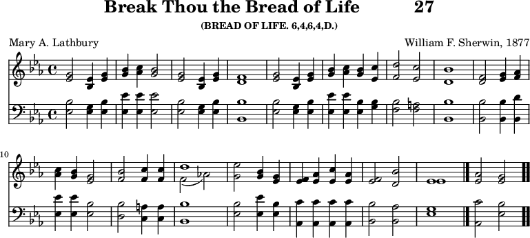 \version "2.16.2" 
\header { tagline = ##f title = \markup { "Break Thou the Bread of Life" "          " "27" } subsubtitle = "(BREAD OF LIFE. 6,4,6,4,D.)" composer = "William F. Sherwin, 1877" poet = "Mary A. Lathbury" }
\score { << << \new Staff { \key ees \major \time 4/4 \relative g' {
  <g ees>2 <ees bes>4 <g ees> |
  <bes g> <c aes> <bes g>2 |
  <g ees> <ees bes>4 <g ees> | <f d>1 | %end of line 1
  <g ees>2 <ees bes>4 <g ees> |
  <bes g> <c aes> <bes g> <c ees,> |
  <d f,>2 <c ees,> | <bes d,>1 | %end of line 2
  <f d>2 <g ees>4 <aes f> |
  <c aes> <bes g> <g ees>2 |
  <bes f> <c f,>4 q |
  << { d1 } \\ { f,2_( aes!) } >> | %end of line 3
  <g ees'>2 <bes g>4 <g ees> |
  <f ees> <aes ees> <c ees,> <aes ees> |
  <f ees>2 <d bes'> | << { ees1 } \\ { ees } >> \bar "|."
  <ees aes>2 <ees g> \bar ".." } }
\new Staff { \clef bass \key ees \major \relative ees {
  <ees bes'>2 <ees g>4 <ees bes'> |
  <ees ees'> q q2 |
  <ees bes'> <ees g>4 <ees bes'> | <bes bes'>1 | %end of line 1
  <ees bes'>2 <ees g>4 <ees bes'> |
  <ees ees'> q <ees bes'> <g bes> |
  <f bes>2 <f a> | <bes bes,>1 | %end of line 2
  q2 q4 <d bes,> |
  <ees ees,> q <bes ees,>2 |
  <bes d,> <a c,>4 q | <bes bes,>1 %end of line 3
  <bes ees,>2 <ees ees,>4 <bes ees,> |
  <c aes,> q q q |
  <bes bes,>2 <aes bes,> | <g ees>1 |
  <c aes,>2 <bes ees,> } } >> >>
\layout { indent = #0 }
\midi { \tempo 4 = 112 } }
