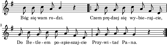 
lVarA = \lyricmode { Bóg się wam ro -- dzi. Czem prę -- dzej się wy -- bie -- raj -- cie, Do Be -- tle -- em po -- spie -- szaj -- cie Przy -- wi -- tać Pa -- na. }

sVarA = { b'8 b c a \stemUp b4 \stemNeutral r \repeat volta 2 { g8 b g b c a fis d | g8 b g b c a fis d | g8 g a a g4 r } }

\paper { #(set-paper-size "a4")
 oddHeaderMarkup = "" evenHeaderMarkup = "" }
\header { tagline = ##f }
\version "2.18.2"
\score {
\midi {  }
\layout { line-width = #140
indent = 0\cm}
\new Staff { \clef "violin" \key g \major \override Staff.TimeSignature #'transparent = ##t \time 4/4 \autoBeamOff \relative d' { \sVarA } }
  \addlyrics { \small \lVarA } }