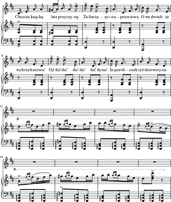 
lVarA = \lyricmode { Cho -- ciaż kap -- kę bez przy -- czy -- nę Że fan -- ta -- zyi na -- pra -- wie -- wa O we dwóch se wy -- krzy -- knie -- "wa!" "Oj!" "da!" "da!" "da!" "da!" "da!" dy -- "na!" Ia pa -- rob -- czak tyś dzie -- wczy -- na }

sVarB = { <a e'>8^>[<a cis> <a cis>] | <gis d'>[<a cis> <a cis>] | r <a d fis>[<a d g>] | r <a d fis>[<a d fis>] | r <a cis g'>[<a cis g'>] | r <a d fis>[<a d fis>] | r <a d fis>[<a d g>] | r <a d fis>[<a d fis>] | r <a cis g'>[<a cis g'>] | r <a d fis>[<a d fis>] | \ottava #1 \set Staff.ottavation = #"8" d''8[ \acciaccatura { fis16[g] } fis16 d fis a] | gis[ \acciaccatura { gis16[a] } gis e8 gis16 b] | a[b \acciaccatura { g16[a] } g8 fis16 e] | fis8^>[ \acciaccatura { d16[e] } d8^>( cis16 b] a8)^>[ \acciaccatura { fis'16[g] } fis16(d fis a)] | gis[ \acciaccatura { gis16[a] } gis e8 gis16 b] | a[b \acciaccatura { a16[b] } a8 g16 e] | d8[<d fis d'>^>] r \ottava #0 | }

sVarA = { cis,16. e32 a8 a | \tuplet 3/2 { gis16([a]) \stemUp b } \stemNeutral a8 e'^> | fis16^> e d8.^> b16 | a8. d,16 fis a | cis b g8. e16 | \stemUp b' \stemNeutral a fis8 d | fis'16^> e^> d8.^> b16 | a8. d,16 fis a | cis b g8. e16 | \stemUp b' \stemNeutral a fis8 d | R4.*8 | }

sVarD = {  }

sVarE = {  }

sVarCV = {  }

sVarCm = { <a e'>8_>[<a e'> <a e'>] | <a e'>[<a e'> <a e'>] | <d, d'>4 r8 | <d d'>4 r8 | <a a'>4 r8 | <d d'>4 r8 | <d d'>4 r8 | <d d'>4 r8 | <a a'>4 r8 | <d d'>4 r8 | <d a' d>8\arpeggio[<d a' fis'>\arpeggio <d a' d>\arpeggio] | <d a' f'>\arpeggio[<d a' e'>\arpeggio <d a' d>\arpeggio] | <d a' cis>\arpeggio[<d a' e'>\arpeggio <d a' cis>\arpeggio] | <d a' d>\arpeggio[<d a' d>\arpeggio <d a' d>\arpeggio] | <d a' d>\arpeggio[<d a' fis'>\arpeggio <d a' d>\arpeggio] | <d a' f'>^>\arpeggio[<d a' e'>\arpeggio <d a' d>\arpeggio] | <d a' cis>\arpeggio[<d a' e'>\arpeggio <d a' cis>\arpeggio] | <d a' d>\arpeggio[<d a' d>\arpeggio <d a' d>\arpeggio] | }

\paper { #(set-paper-size "a4")
 oddHeaderMarkup = "" evenHeaderMarkup = "" }
\header { tagline = ##f }
\version "2.18.2"
\score {
\midi {  }
\layout { line-width = #180
indent = 0\cm}
<<
  \new Staff \with { \remove "Time_signature_engraver" } { \clef "violin" \key d \major \time 3/8 \autoBeamOff \relative e'' { \override TupletBracket.bracket-visibility = ##f \sVarA } }
  \addlyrics { \lVarA }
  \new PianoStaff <<
    \new Staff = "up" \with { \remove "Time_signature_engraver" } { \clef "violin" \key d \major \time 3/8 \relative a { \sVarB } }
    \new Staff = "down" \with { \remove "Time_signature_engraver" } { \clef "bass" \key d \major \time 3/8 \relative a, { \sVarCm } }
  >>
>> }