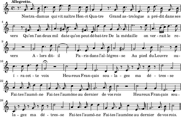 
\relative c'' {
  \time 4/4
  \key c \major
  \tempo "Allegretto."
  \autoBeamOff
  \set Score.tempoHideNote = ##t
    \tempo 4 = 120
  \set Staff.midiInstrument = #"piccolo"
\partial 2 r8. g16 a8. b16
  c4. c8 e8. e16 c8. c16 
g4 g r8. g16 c8. g16
  e4. c'8 d8. b16 g8. b16
  d2 r8. fis,16 fis8. g16 
a4.. gis16 b8. a16 fis8. d16
  d'4 d g, g8. g16 
  e'2. r8 e 
a,4. b16[ (c)] d4. d8
  g,2 r
  g c4. d8
  c2 (b)
  e,4. e8 a4 a8. b16 
a2 gis
  g a4. b8
  c2. r8 c
  c4. c8 d4. d8
  g,2\fermata r 
c2 g4 g 
  e2. d4
  c8 r e r g r c r 
  d2 a 
a4 a8. a16 d4 d
  g,4 g8. g16 c4 e,8.. f32
  g2. a8. b16
  c2 r
c2 g4 g 
  e2. d4
  c8 r e r g r c r 
  d2 a 
% {page suivante}
a4 a8. a16 d4 d
  g,4 g8. g16 c4 e,8.. f32
  g2. a8. b16
  c2 \bar "||"
}

\addlyrics {
Nos -- tra -- da -- mus qui vit naître Hen -- ri Qua -- tre
Grand as -- tro -- logue a pré -- dit dans ses vers
Qu’en l’an deux mil da -- te qu’on peut dé -- bat -- tre
De la mé -- daille on ver -- rait le re -- vers
A -- lors dit- il Pa -- ris dans l’al -- lé -- gres -- se
Au pied du Louvre ou -- ï -- ra cet -- te voix
Heu -- reux Fran -- çais sou -- la -- gez ma dé -- tres -- se
Fai -- tes l’au -- mô -- ne
Fai -- tes l’au -- mône au der -- nier de vos rois
Heu -- reux Fran -- çais sou -- la -- gez ma dé -- tres -- se
Fai -- tes l’au -- mô -- ne
Fai -- tes l’au -- mône au der -- nier de vos rois.
}
